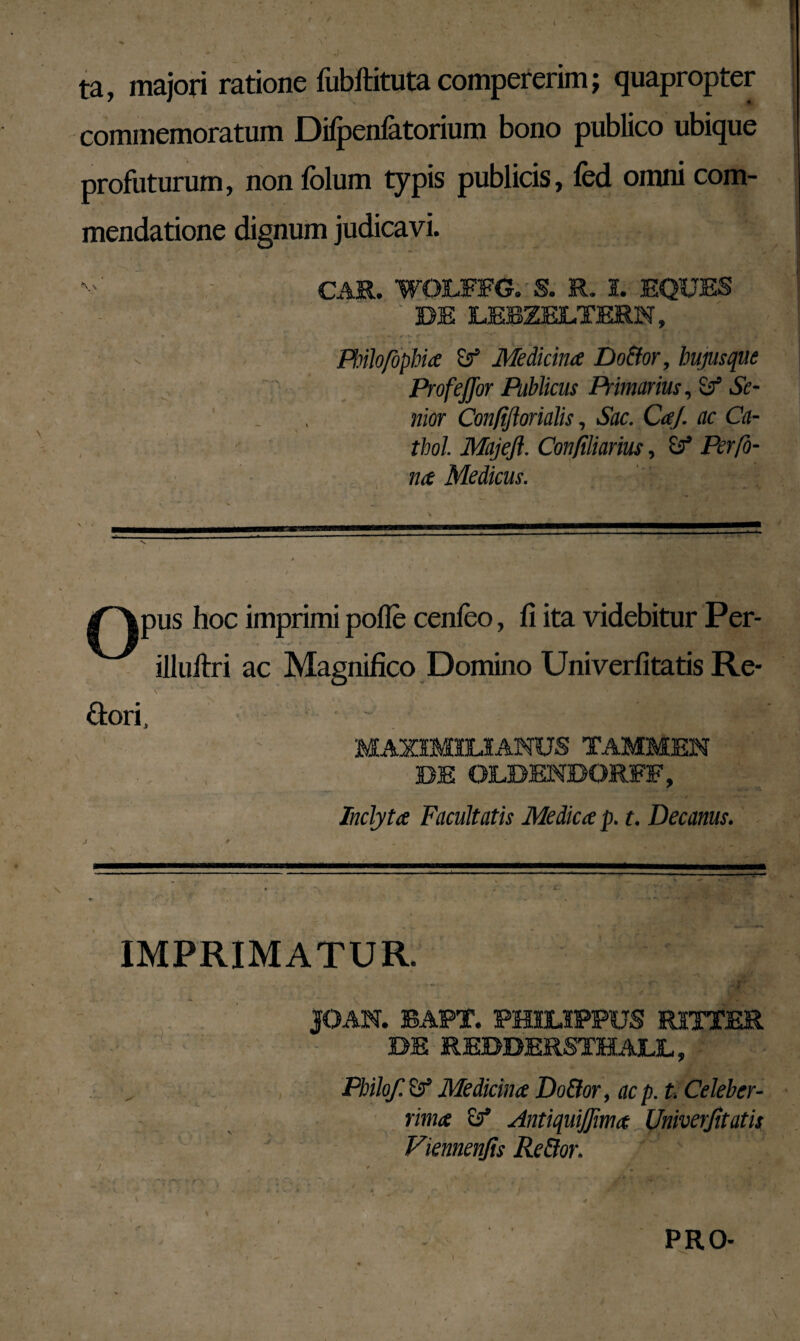 ta, majori ratione fubftituta compererim; quapropter commemoratum Difpenfatorium bono publico ubique profuturum, non folum typis publicis, fed omni com¬ mendatione dignum judicavi. CAR. WOLFFG. S. R. 1. EQUES BE LERZELTERN, Pbilo/ophia & Medicina Do&or, hujusque ProfeJJor Publicus Tmarius, Se¬ nior Con/iftorialis, Sac. CaJ. ac Ca- thol Majefi. Conjiliarius, & Perfo- na Medicus. ^Apus hoc imprimi polle cenfeo, fi ita videbitur Per- illuftri ac Magnifico Domino Univerfitatis Re- &ori, M MAX1M1LIANUS TAMMEN BE OLBENBQRFF, Inclyta Facultatis Medica p. t. Decanus. IMPRIMATUR. |OAN. BAPt. PHILIPPUS RITTER BE REBBERSTHALL, Philo/. & Medicina Do&or, ac p. t. Celeber¬ rima ef Antiquijfima Univerfitatis Viennenfis Re&or. PRO-