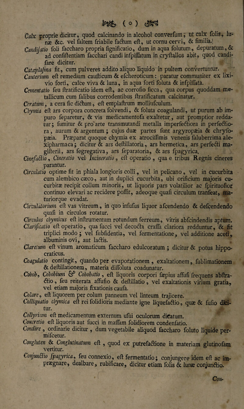 ^^5 ( 0 ) Calx propria dicitur 9 quod calcinando in alcohol converfuni, Ut calx folis, lu¬ nae &c. vel faltem friabile facdum ed, ut cornu cervi, & fimilia.] Canclijatio foli faccharo propria iignificatio, dum in aqua folutum, depuratum, & ad confidentiam facchari candi infpilTatum in crydallos abit, quod candi- fare dicitur. Cataplajma fit, cum pulveres addito aliquo liquido in pultem convertuntur. Cauterium ed remedium caudicum & efcheroticum: paratur communiter ex lixi¬ vio forti, calce viva & luna, in aqua forti foluta & infpidata. Cernent alio feu dratificatio idem ed, ac corrodo ficca, qua corpus quoddam me¬ tallicum cum falibus corrodentibus dratificatum calcinatur. Ceratum, a cera fic didtum, ed empladrum molliufculum. Cbymia ed ars corpora concreta folvendi, & foluta coagulandi, ut purum ab im¬ puro feparetur, & vis medicamentofa exaltetur, aut promptior redda¬ tur; fumitur & pro'arte transmutandi metalla imperfe&iora in perferio¬ ra , aurum & argentum; cujus duae partes funt argyropaeia & chryfo- paeia. Praeparat quoque chymia ex atrocidimis venenis faluberrima ale- xipharmaca; dicitur & ars dedillatoria, ars hermetica, ars perfedli ma- giderii, ars fegregativa, ars feparatoria, & ars fpagyrica. CinefaBio, Cinevatio vel Incineratio, ed operatio , qua e tribus Regnis cineres parantur. Circulatio optime fit in phiala longioris colli, vel in pelicano, vel in cucurbita cum alembico caeco, aut in duplici cucurbita, ubi orificium majoris cu¬ curbitae recipit collum minoris, ut liquoris pars volatilior ac fpirituofior continuo elevari ac recidere podit, adeoque quafi circulum tranfeat, ma- turiorque evadat. Circulatorium ed vas vitreum, in quo infufus liquor afcendendo & defcendendo quafi in circulos rotatur. Circulus chymicus ed indrumentum rotundum ferreum, vitris abfcindendis aptum. Clarificatio ed operatio, qua fucci vel decodla crada clariora redduntur, & fit triplici modo; vel fubfidentia, vel fermentatione, vel additione aceti, albuminis ovi, aut laedis. Clarelum ed vinum aromaticum faccharo edulcoratum; dicitur & potus hippo< craticus. Coagulatio contingit, quando per evaporationem, exaltationem, fublimationem & dedillationem, materia didoluta coadunatur. Cohob, Colobium Colobatio , ed liquoris corpori faepius affufi frequens abdra- dlio, feu reiterata affufio & dedillatio, vel exaltationis virium gratia, vel etiam majoris fixationis caufa. Colare, ed liquorem per colum panneum vel linteum trajicere. Colliquatio chymica ed rei folidioris mediante igne liquefa&io, quae & fufio dici¬ tur. Collyrium ed medicamentum externum ufui oculorum dicatum. Concretio ed liquoris aut fucci in madam folidiorem condenfatio. Condire , ordinarie dicitur , dum vegetabile aliquod faccharo foluto liquide per- mifcetur. Congluten & Conglutinatum ed , quod ex putrefactione in materiam glutinofam vertitur. ConjunBio fpagyrica, feu connexio, ed fermentatio; conjungere idem ed ac im- praegnare, dealbare, rubificare, dicitur etiam folis & lurae conjunCtio.