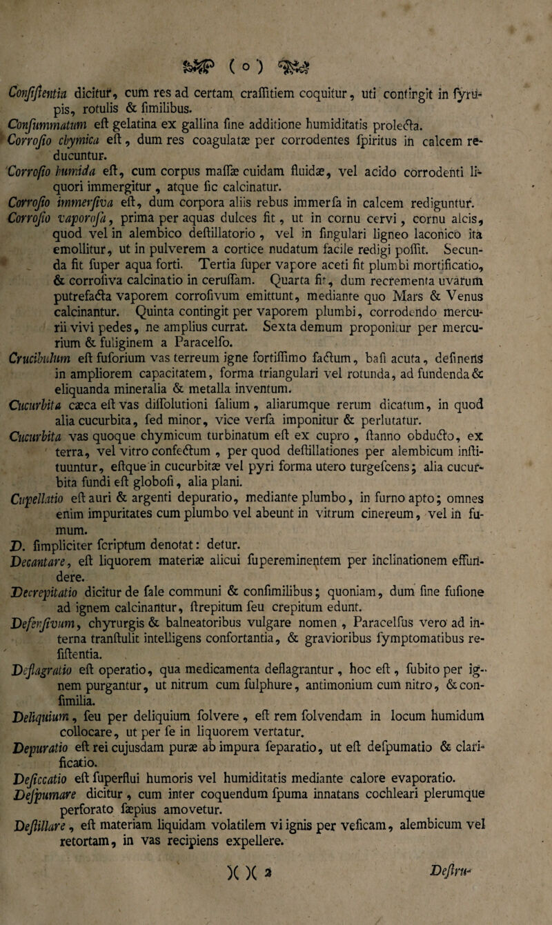 ftWP ( o ) Conjijientia dicitur, cuto res ad certam, crafiitiem coquitur, uti confingit in fyrti- pis, rotulis & fimilibus. Confummatum eft gelatina ex gallina fine additione bumiditatis prolecta. Corrojio chyfnica eft, dum res coagulatas per corrodentes fpiritus in calcem re¬ ducuntur. 'Conofio lnumida eft, cum corpus maflae cuidam fluidae, vel acido corrodenti li¬ quori immergitur , atque fle calcinatur. Conofio immerjiva eft, dum corpora aliis rebus immerfa in calcem rediguntur. Covvojio vapoYofa, prima per aquas dulces fit, ut in cornu cervi, cornu alcis, quod vel in alembico deftillatorio , vel in Angulari ligneo laconico ita emollitur, ut in pulverem a cortice nudatum facile redigi pofiit. Secun¬ da fit fuper aqua forti. Tertia fuper vapore aceti fit plumbi mortificatio, & corroliva calcinatio in ceruftam. Quarta fit, dum recrementa uvarum putrefadla vaporem corrofivum emittunt, mediante quo Mars & Venus calcinantur. Quinta contingit per vaporem plumbi, corrodendo mercu¬ rii vivi pedes, ne amplius currat. Sexta demum proponitur per mercu¬ rium & fuliginem a Paracelfo. Crucibulum eft fuforium vas terreum igne fortifiimo fadlum, bafi acuta, definens in ampliorem capacitatem, forma triangulari vel rotunda, ad fundenda & eliquanda mineralia & metalla inventum. Cucurbita caeca eft vas dilfolutioni falium, aliarumque rerum dicatum, in quod alia cucurbita, fed minor, vice verfa imponitur & perlutatur. Cucurbita vas quoque chymicum turbinatum eft ex cupro , ftanno obdudto, ex terra, vel vitro confedhim , per quod deftillationes per alembicum infti- tuuntur, eftque in cucurbitae vel pyri forma utero turgefeens; alia cucur¬ bita fundi eft globofi, alia plani. Cupellatio eft auri & argenti depurario, mediante plumbo, in furno apto; omnes enim imp^uritates cum plumbo vel abeunt in vitrum cinereum, vel in fu¬ mum. D. fimpliciter feriptum denotat: detur. Decantare, eft liquorem materiae alicui fupereminentem per inclinationem effun¬ dere. Decrepitatio dicitur de fale communi & confimilibus; quoniam, dum fine fufione ad ignem calcinantur, ftrepitum feu crepitum edunt. Deferfivum, chyrurgis & balneatoribus vulgare nomen, Paracelfus vero ad in¬ terna tranftulit intelligens confortantia, & gravioribus fymptomatibus re- fiftentia. Deflagratio eft operatio, qua medicamenta deflagrantur , hoc eft , fubitoper ig¬ nem purgantur, ut nitrum cum fulphure, antimonium cum nitro, & con- fimilia. Deliquium, feu per deliquium folvere , eft rem folvendam in locum humidum collocare, ut per fe in liquorem vertatur, Depuratio eft rei cujusdam purae ab impura feparatio, ut eft defpumatio & clari¬ ficatio. Dejiccatio eft fuperflui humoris vel humiditatis mediante calore evaporatio. Dejpumare dicitur , cum inter coquendum fpuma innatans cochleari plerumque perforato faepius amovetur. Dejlillare, eft materiam liquidam volatilem vi ignis per veficam, alembicum vel retortam, in vas recipiens expellere.