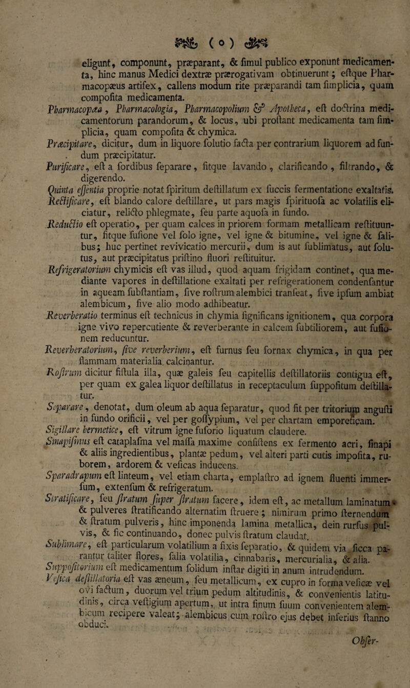 eligunt, componunt, praeparant, & fimul publico exponunt medicamen¬ ta, hinc manus Medici dextrae praerogativam obtinuerunt; eflque Phar- macopaeus artifex, callens modum rite praeparandi tam fimplicia, quam compofita medicamenta. Pharmacopaa , Pharmacologia, Pharmacopolium &J5 Apotheca, efl dofrrina medi¬ camentorum parandorum, & locus, ubi proflant medicamenta tam fim¬ plicia, quam compofita & chymica. Praecipitare, dicitur, dum in liquore folutio fadla per contrarium liquorem ad fun¬ dum praecipitatur. Purificare, efl a fordibus feparare, fitque lavando, clarificando, filtrando, & digerendo. Quinta ejjentia proprie notat fpiritum deflillatum ex fuccis fermentatione exaltatis. Reftiflcare, efl blando calore deflillare, ut pars magis fpirituofa ac volatilis eli¬ ciatur, relidlo phlegmate, feu parte aquofa in fundo. Redu&io efl operatio, per quam calces in priorem formam metallicam reflituun- tur, fitque fufione vel folo igne, vel igne & bitumine, vel igne & Tali¬ bus; huc pertinet revivicatio mercurii, dum is aut fublimatus, autfolu- tus, aut praecipitatus priflino fluori reflituitur. Refrigeratorium chymicis efl vas illud, quod aquam frigidam continet, qua me¬ diante vapores in deflillatione exaltati per refrigerationem condenfantur in aqueam fubflantiam, five roflrum alembici tranfeat, five ipfum ambiat alembicum, five alio modo adhibeatur. Reverheratio terminus efl technicus in chymia iigniflcans ignitionem, qua corpora igne vivo repercutiente & reverberante in calcem fubtiliorem, aut fufio- nem reducuntur. Reverberatorium, five reverberium, efl furnus feu fornax chymica, in qua per flammam materialia, calcinantur. Roflrum dicitur fiflula illa, quae galeis feu capitellis deflillatoriis contigua efl, per quam ex galea liquor deflillatus in receptaculum fuppofitum deftilla- tur. Separare, denotat, dum oleum ab aqua feparatur, quod fit per tritorium angufli in fundo orificii, vel per goffypium, vel per chartam emporeucam. Sigillare hermetice, efl vitrum ignefuforio liquatum claudere. Smapifmus efl cataplafma vel maffa maxime confidens ex fermento acri, finapi & aliis ingredientibus, plantae pedum, vel alteri parti cutis impolita, ru¬ borem , ardorem & veficas inducens. Sparadrapum efl linteum, vel etiam charta, emplaflro ad ignem fluenti immer- fum, extenfum & refrigeratum. SifdtifiCiire, feu flratuyn Juper flratuvn facere, idem efl, ac metallum laminatumi & pulveres flratificando alternatim flruere ; nimirum primo flernendum & liratum pulveris, hinc imponenda lamina metallica, dein rurfus pul¬ vis, & fic continuando, donec pulvis Aratum claudat. Sublimare, efl particularum volatilium a fixis feparatio, & quidem via ficca pa- ranfur taliter flores, falia volatilia, cinnabaris, mercurialia, & alia. SiippofltQrium efl medicamentum folidum inflar digiti in anum intrudendum. Veflca deflill at oria efl vas aeneum, feu metallicum, ex cupro in forma veficae vel ovifa&um, duorum vel trium pedum altitudinis, & convenientis latitu- duus, circa vefligium apertum, ut intra finum fuum convenientem alem- fc.ami recipere valeat; alembicus cum roflro ejus debet inferius Hanno oeduci. . Obfer-