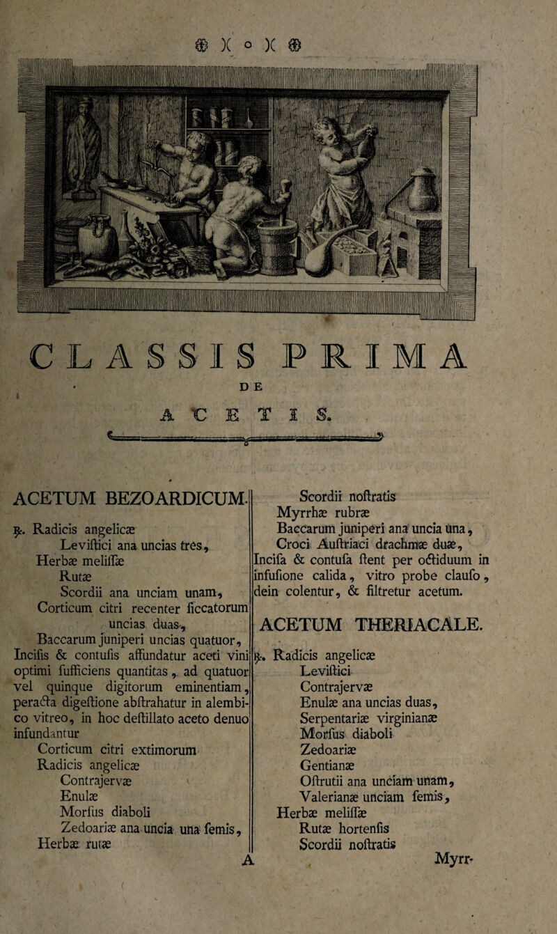 DE 'CETIS. a>iTrri r~=sa^T rrrsrsawgttsaM £ ACETUM BEZOARDICUM. 9% Radicis angelicae Leviftici ana uncias tres. Herbae meliffae Rutae Scordii ana unciam unam, Corticum citri recenter liccatorum uncias duas-. Baccarum juniperi uncias quatuor. Incilis & contufis affundatur aceti vini optimi fufficiens quantitas, ad quatuor vel quinque digitorum eminentiam, peracta digeftione abftrahatur in alembi- co vitreo, in hoc deftillato aceto denuo infundantur Corticum citri extimorum Radicis angelicae Contrajervae Enulae Morius diaboli Zedoariae ana uncia una! femis. Herbae rutae Scordii noftratis Myrrhae rubrae Baccarum juniperi ana uncia una, Croci Auftriaci drachmae duae, Incifa & contufa ffent per odliduum in infufione calida, vitro probe claufo, dein colentur, & filtretur acetum. ACETUM THERIACALE. 9* Radicis angelicae Leviftici Contrajervae Enulae ana uncias duas, Serpentariae virginianae Morfus diaboli Zedoariae Gentianae Oftrutii ana unciam unam, Valerianae unciam femis. Herbae meliffae Rutae hortenfis Scordii noftratis Myrr* A