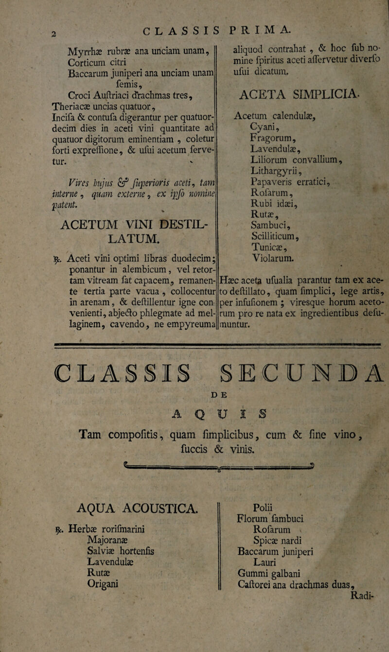 Myrrhae rubrae ana unciam unam. Corticum citri Baccarum juniperi ana unciam unam femis, Croci Auftriaci drachmas tres, Theriacae uncias quatuor, Incifa & contufa digerantur per quatuor- decim dies in aceti vini quantitate adj quatuor digitorum eminentiam , coletur forti expreffione, & ufui acetum ferve¬ tur. Vives hujus & Juperioris aceti, tam interne , quam externe, ex ipfo nomine patent. ACETUM VINI DESTIL¬ LATUM. /\ - V . r*. • • ipt. Aceti vini optimi libras duodecim; ponantur in alembicum , vel retor¬ tam vitream fat capacem, remanen¬ te tertia parte vacua , collocentur in arenam, & deftillentur igne con venienti, abjedlo phlegmate ad mel- laginem, cavendo, ne empyreuma ' * * , . aliquod contrahat , & hoc fub no¬ mine fpiritus aceti afiervetur diverfo ufui dicatum. ACETA SIMPLICIA. Acetum calendulae. Cyani, Fragorum, Lavendulae, Liliorum convallium, Lithargyrii, Papaveris erratici, Rofarum, Rubi idaei. Rutae, Sambuci, Scilliticum, Tunicae, Violarum. Haec aceta ufualia parantur tam ex ace¬ to deftillato, quam fimplici, lege artis, per infufionem ; viresque horum aceto¬ rum pro re nata ex ingredientibus defu- muntur. CLASSIS SECUNDA D E A QUIS Tam compofitis, quam fimplicibus, cum & fine vino, fuccis & vinis. AQUA ACOUSTICA. fy. Herbae rorifmarini Majoranae Salviae hortenfis Lavendulae Rutae Origani Polii Florum fambuci Rofarum * Spicae nardi Baccarum juniperi Lauri Gummi galbani Caftorei ana drachmas duas. Radi-