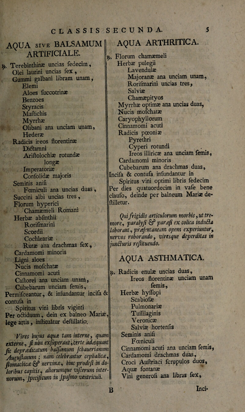 AQUA sive BALSAMUM ARTIFICIALE. Terebinthinas uncias fedecim. Olei laurini uncias fex , Gummi galbani libram unam, Elemi Aloes fuccotrinae Benzoes Styracis Maftichis Myrrhae Olibani ana unciam unam. Hederae Radicis ireos florentinae Di&amni Ariftolochiae rotundae longae Imperatoriae Confolidae majoris Seminis anifi Fceniculi ana uncias duas. Succini albi uncias tres, Florum hyperici Chamaemeli Romani Herbae abfinthii Rorifmarini Scordii Cochleariae Rutae ana drachmas fex, Cardamomi minoris Ligni aloes Nucis mofchatae Cinnamomi acuti Caftorei ana unciam unan^, Cubebarum unciam femis, Permifceantur, & infundantur incifa & contufa in Spiritus vini libris viginti Per o&iduum, dein ex balneo Mariae, lege artis, inftituatur deftillatio. Vires hujus aqua tam interne, quam externe ? fi non exjuperant ?berte adaquant fic depradicatum halfamum Jchauerianum Augufianum ; nam celebrantur cephalica, fiomachica nervina, hinc prodcft in do¬ loribus capitis, aliorumque vifcerum inter¬ norum, Jpecificum in JpaJmo ventriculi. AQUA ARTHRITICA. k. Florum chamaemeli Herbae pulegii Lavendulae Majoranae ana unciam unam, Rorifmarini uncias tres, Salviae Chamaepityos Myrrhae optimae ana uncias duas, Nucis mofchatae Caryophyllorum Cinnamomi acuti Radicis pceoniae Pyrethri Cyperi rotundi Ireos illiricae ana unciam femis, Cardamomi minoris Cubebarum ana drachmas duas, Incifa & contufa infundantur in Spiritus vini optimi libris fedecim Per dies quatuordecim in vafe bene claufo, deinde per balneum Mariae de- ftilletur. Qui frigidis articulorum morbis, ut tre* more, paralyfi & para/i ex colica indutfa laborant ?prafntaneam opem experiuntur> nervos roborando, viresque deperditas in junfturis reftituendo. AQUA ASTHMATICA, Radicis enulae uncias duas, Ireos florentinae unciam unam femis. Herbae hyflopi Scabiofae Pulmonariae Tuflilaginis Veronicae Salviae hortenfis Seminis anifi Foeniculi Cinnamomi acuti ana unciam femis, Cardamomi drachmas duas, Croci Auftriaci fcrupulos duos. Aquae fontanae Vini generoli ana libras fex, Inci« \ B