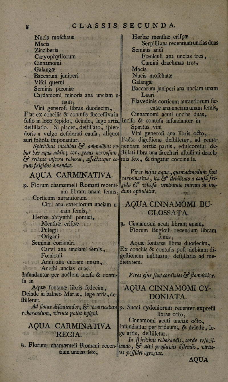 S Nucis mofchatae Macis Zinziberis Caryophyllorum Cinnamomi Galangae Baccarum juniperi Vifci querni Seminis poeoniae Cardamomi minoris ana unciam u- nam. Vini genero fi libras duodecim. Fiat ex concifis & contufis fucceftivain fufio in loco tepido, deinde, lege artis, deftillatio. Si placet, deftillato, fplen- doris a vulgo defiderati caufa, aliquot auri foliola imponantur. Spiritibus vitalibus fir* animalibus ro¬ bur hac aqua addit; cor, genus nervofum} fif reliqua vijcera roborat, ajfed usque eo¬ rum frigidos emendat, AQUA CARMINATIVA. 9. Florum chamaemeli Romani recenti¬ um libram unam femis. Corticum aurantiorum Citri ana exteriorum unciam u nam femis, Herbae abfynthii pontici. Menthae crifpae ... Pulegii Origani Seminis coriandri Car vi ana unciam femis, Fceniculi Anifi ana unciam unam. Anethi uncias duas. Infundantur per nodlem incifa & contu- la in Aquae fontanae libris fedecim. Deinde in balneo Mariae, lege artis, de¬ ftilletur. Ad flatus difcuticndos, & ventriculum roborandum, virtute pollet injigni. AQUA CARMINATIVA REGIA. 9. Florum chamaemeli Romani recen¬ tium uncias fex. Herbae menthae crifpae Serpilli ana recentium uncias duas Seminis anifi Fceniculi ana uncias tres, Cumini drachmas tres, Macis Nucis mofchatae Galangae Baccarum juniperi ana unciam unam Lauri Flavedinis corticum aurantiorum fic- catae ana unciam unam femis. Cinnamomi acuti uncias duas, Incifa & contufa infundantur in Spiritus vini Vini generofi ana libris odio, ?adla digeftione deftilletur, ad rema¬ nendam tertiae partis, edulcoretur de- ft illati libra una facchari albillimi drach¬ mis fex, & tingatur coccinella. Vires hujus aqua, quemadmodum Junt carminativa, ita Sf debilitato a caufa fri¬ gida & vifcofa ventriculo mirum in mo~ dum opitulatur. AQUA CINNAMOMI BU~ GLOSSATA. 9. Cinnamomi acuti libram unam, Florum Buglofli recentium libram femis, Aquae fontanae libras duodecim. Ex concifis & contufis poft debitam di- geftionem inftituatur deftillatio ad me¬ dietatem. Vires ejus funt cor diales fir*flomacbica. AQUA CINNAMOMI CY- DONIATA. 9- c Succi cydoniorum recenter expreifi libras odio. Cinnamomi acuti uncias odio. Infundantur per triduum, & deinde, le¬ ge artis, deftilletur. Jn Jj/Jiritibus roborandis, corde refodi- lando, & alvi profluviis /flendis, virtu¬ tes pojfldet egregias. AQUA