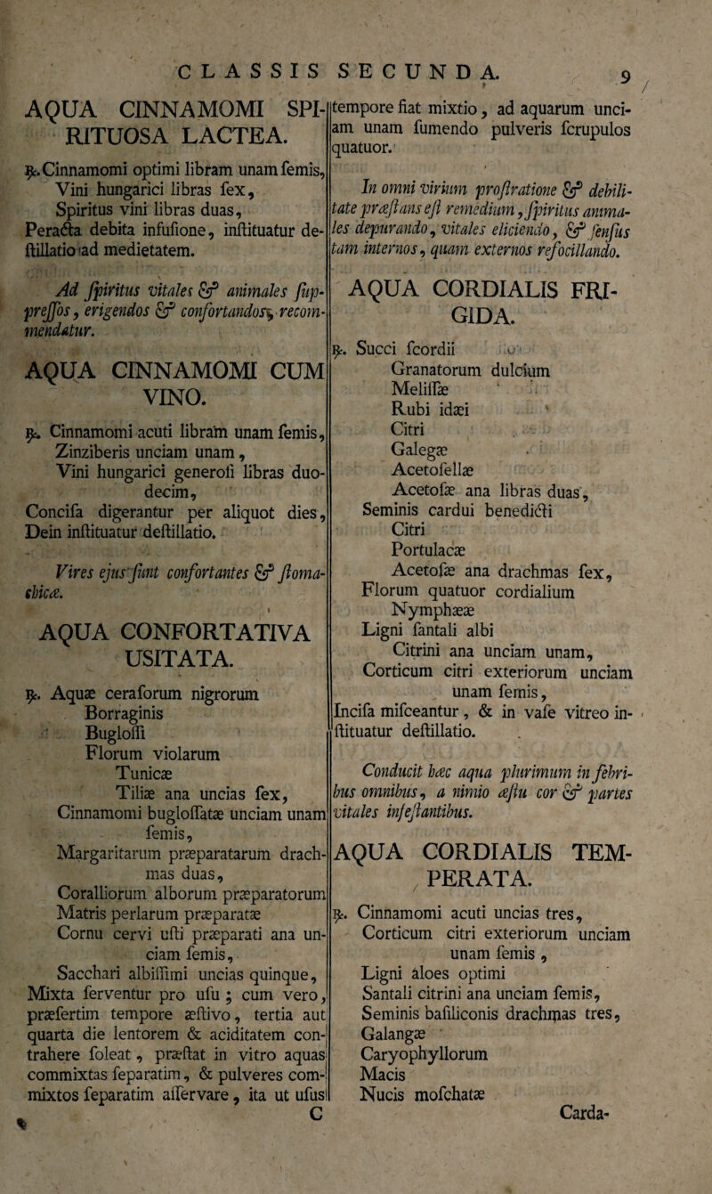 / AQUA CINNAMOMI SPI- RITUOSA LACTEA. Cinnamomi optimi libram unam femis, Vini hungarici libras fex. Spiritus vini libras duas, Peradta debita infufione, inftituatur de¬ ftillatio <ad medietatem. Ad fpiritus vitales & animales fiip- preffos, erigendos £f confortandos*.■ recom- me udatur. AQUA CINNAMOMI CUM VINO. Cinnamomi acuti libram unamfemis, Zinziberis unciam unam, Vini hungarici generoli libras duo¬ decim, Concifa digerantur per aliquot dies, Dein inftituatur deftillatio. Vires ejusfmt confortantes £r* ftoma- ehica. \ t AQUA CONFORTATIVA USITATA. 'V ■ ty. Aquae ceraforum nigrorum Borraginis Buglofti Florum violarum Tunicae Tiliae ana uncias fex, Cinnamomi bugloflatae unciam unam femis. Margaritarum praeparatarum drach¬ mas duas. Coralliorum alborum praeparatorum Matris perlarum praeparatae Cornu cervi ufti praeparati ana un¬ ciam femis. Sacchari albiftimi uncias quinque, Mixta ferventur pro ufu ; cum vero, praefertim tempore aeftivo, tertia aut quarta die lentorem & aciditatem con-| trahere foleat, praeftat in vitro aquas> commixtas feparatim, & pulveres com-i mixtos feparatim alfervare, ita ut ufusi ^ - tempore fiat mixtio, ad aquarum unci¬ am unam fumendo pulveris fcrupulos quatuor. / In omni virium profratione & debili¬ tate prafans eji remedium 9Jpiritus anima¬ les depurando, vitales eliciendo, & fenfus tam internos, quam externos refocillando. AQUA CORDIALIS FRI¬ GIDA. Succi fcordii ^ Granatorum dulcium Meliifae Rubi idaei Citri Galegae Acetofellae Acetofae ana libras duas, Seminis cardui benedicti Citri Portulacae Acetofae ana drachmas fex, Florum quatuor cordialium Nymphaeae Ligni fantali albi Citrini ana unciam unam. Corticum citri exteriorum unciam unam femis, Incifa mifceantur, & in vale vitreo in- * ftituatur deftillatio. Conducit hac aqua plurimum in febri¬ bus omnibus, a nimio aftu cor tf partes vitales injejlantibus. AQUA CORDIALIS TEM¬ PERATA. Cinnamomi acuti uncias tres. Corticum citri exteriorum unciam unam femis , Ligni aloes optimi Santaii citrini ana unciam femis. Seminis bafiliconis drachmas tres, Galangae Caryophyllorum Macis Nucis mofchatae Carda-