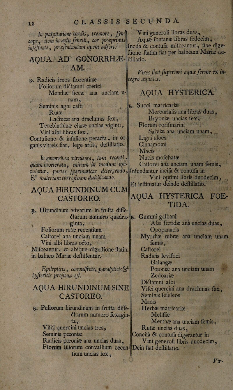 In palpitatione cordis i tremore, Jyn-| Vini generofi libras duas, e0pe, item in aftu febrili, cor praprimm Aquae fontanae libras fedecim, inf e liante, pr alent aneam opem adfert. Incifa &-contufa mifceantur, fine dige- ftione ftatim fiat per balneum Mariae de- AQUA AD GOlNORRHAE-ftillatio. Vires funt fuperiori aqua ferine ex in- Radicis ireos florentinae \\tegro aquales. Foliorum didtamni cretici Menthae ficcae ana unciam u-|j AQUA HYSTERICA. nam, l ' - mc. Succi matricariae Rutae || Mercurialis ana libras duas Ladlucae ana drachmas fex. Terebinthinae clarae uncias viginti. Vini albi libras fex, Contufione & infufione peradla, in or-| ganis vitreis fiat, lege artis, deftillatio. Seminis agni cafti Bryoniae uncias fex, Florum rorifmarini Salviae ana unciam unam, Ligni aloes Cinnamomi Macis Nucis mofchatae Caftorei ana unciam unam femis. Ingonorrhaa virulenta? tam recenti quam inveterata, mirum in modum opi¬ tulatur , partes fpermaticas detergendo Jllnfundantur incifa & contufa in & materiam corrofivam dulcificando. Vini optimi libris duodecim, | Et inftituatur deinde deftillatio. AQUA HIRUNDINUM CUM CASTOREO. Hirundinum vivarum in frufta difle- dlarum numero quadra- * ginta, Foliorum rutae recentium Caftorei ana unciam unam Vini albi libras odio, Mifceantur, & abfque digeftione ftatim in balneo Mariae deftillentur. ' Epilepticis, convulfivis? paralyticis fif hyftericis proficua eft. AQUA HIRUNDINUM SINE CASTOREO. 9c. Pullorum hirundinum in frufta diffe- dtorum numero fexagin- ta, Vifci quercini uncias tres, Seminis poeoniae Radicis poeoniae ana uncias duas, Floruiti liliorum convallium recen¬ tium uncias iex, AQUA HYSTERICA FOE¬ TIDA. i  „ Gummi galbani Afae foetidae ana uncias duas, Opopanacis Myrrhae rubrae ana unciam unam femis, Caftorei Radicis leviftici Galangae Poeoniae ana unciam unam Zedoariae Didlamni albi Vifci quercini ana drachmas fex, Seminis lefeleos Macis Herbae matricariae Meliflae Menthae ana unciam femis. Rutae uncias duas, Concifa & contufa digerantur in Vini generofi libris duodecim, Dein fiat deftillatio. ' Vir-