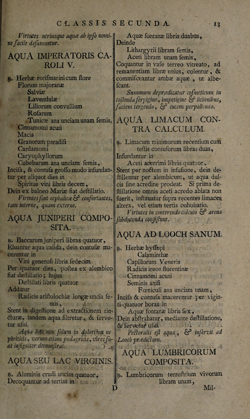 \ Virtutes utviusque aqua ab ipfo nomi¬ ne facile definiuntur. AQUA IMPERATORIS CA- ROLI V. Herbae rorifmarini cum flore Florum majoranae Salviae Lavendulae Liliorum convallium Rofarum Tunicae ana unciam unam femis, Cinnamomi acuti Macis Granorum paradifl Cardamomi Caryophy Horum Cubebarum ana unciam femis, Incifa, & contufa groflo modo infundam tur per aliquot dies in Spiritus vini libris decem, Dein ex balneo Mariae fiat deftillatio. VirtutesJunt cephalica fij5 confortantes, tam interne, quam externe, AQUA JUNIPERI COMPO¬ SITA, «-pr Baccarumjuniperi libras quatuor. Eluantur aqua calida, dein contufa ma¬ cerentur in Vini generofi libris fedecim Per quatuor dies, poflea ex alembico Deflillati libris quatuor Radicis ariflolochiae longae uncia fe¬ mis, 5 ,i' Stent in digeftione ad extradionem tin- dlurae, tandem aqua filtretur, & ferve-, tur ufui. Aquae fontanae libris duabus. Deinde Lithargyrii libram femis. Aceti libram unam femis, Coquantur in vafe terreo vitreato, ad remanendam librae unius, colentur, & commifceantur ambae aquae , ut albe- fcant. Summum depradicatur cofmeticnm in tollenda ferpigine, impetigine lichenibus, faciem tergendo, &T cutem perpoliendo. AQUA LIMACUM CON¬ TRA CALCULUM. Limacum minimorum recentium cum tefiis contuforum libras duas. Infundantur in Aceti acerrimi libris quatuor. Stent per nocflem in infufione, dein de- ftillentur per alembicum, ut aqua dul¬ cis fine acredine prodeat. Si prima de- ftillatione omnis aceti acredo ablata non fuerit, inftituatur fupra recentes limaces altera, vel etiam tertia cohobatio. Virtutes in conterendo calculo arena fubducendq confflunt. AQUA AD LOOCH SANUM. 9% Herbae hyflbpi Calaminthae Capillorum Veneris Radicis ireos florentinae Seminis anifi Incifa & contufa macerentur per vigin- ti qUatuor horas in Aquae fontanae libris fex, Dein abftrahatur, mediante deftillatione, &■ fervetu# ufiai. ■*. gAqua hac non filum in doloribus ne phriticis, verum etiam podagricis, vir esJii- as infgniter demonfv, at. \ * \ AQUA SEU LAC •VIRGINIS. IUJ Ii'i Aluminis crudi uncias quatuor. Decoquantur ad tertias in-: e; Pe flor alis efl aqua, infervit ad Looch pradiflum. AQUA LUMBRICORUM * COMPOSITA. •fiw Ai D . Lumbricorum terreflrium vivorum libram unam, Mil- * d