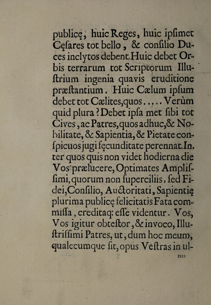 publici, Huic Reges, huic ipfimet C^fares tot bello, & confilio Du¬ ces inclytos debent.Huic debet Or¬ bis terrarum tot Scriptorum Illu- flrium ingenia quavis eruditione proflantium. Huic Colum ipfum debet tot Colites,quos..... Verum quid plura ? Debet ipfa met fibi toc Cives, ac Patres,quos adhuc,&: No¬ bilitate, &: Sapientia, & Pietate con- fpicuos jugi facunditate perennat.In, ter quos quis non videt hodierna die Vos prolucere, Optimates Amplif- fimi, quorum non fuperciliis , fed Fi¬ dei,Confilio, Audtoritati, Sapienti^ plurima public^ felicitatis Fata com- mifla, creditaq: effe videntur. Vos, Vos igitur obteftor,&invoco,Illu- ftriffimi Patres, ut,dum hoc meum, qualecumque fit, opus Veftrasin ul- nas