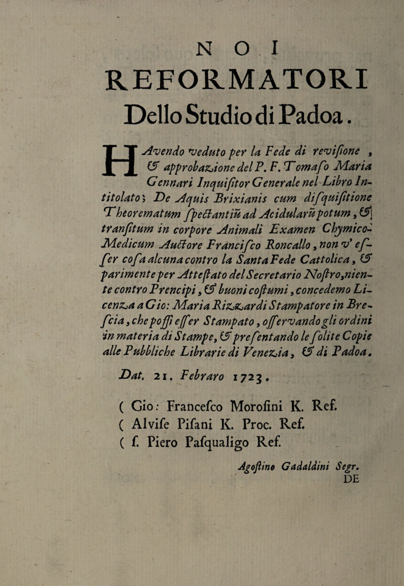 REFORMATORI Delio Studio di Padoa. H Avendo veduto per la Fede di revifone , approbatione dei P. F, omafo Maria Cennari Inquiftor Gener ale nel Libro In- t it olat o 5 De Aquis Brixianis cum difquiftione Theorematum fpettantiu ad Acidulam potum , £5] tranf tum in corpore Animali Examen Chymico~ Medicum Auttore Francifco Roncallo, non v’ ef¬ fer cofaalcunacontro la Santa Fede Cattolica, (S parimente per Atteflato dei Secretario Noftro,nien- te contro Prencipi, (f buoni cojlumi, concedemo Li- centa a Gio: Maria Rittardi Stampatore in Bre- fcia , chepojf ejfi?r Stampato 5 ojfervandogli ordini in materia di Stampe, (S prefentando le f olit e Copie alie Pubbliche Librarie di Venetia, & di Padoa, Dat, 21. Febraro 1723 • ( Gio: Francefco Morofini K. Ref. ( Alvife Pifani K. Proc. Ref. ( f. Piero Pafqualigo Ref Agofline Gadaldini Segr. DE