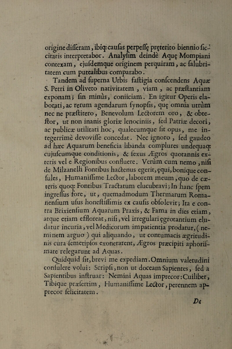 origine difleram, ibiq: caulas perpelf^ proterito biennio fic- citaris interpretabor. Analyfim deinde Aqug Mompiani contexam, ejufdemque originem perquiram, ac falubri- tatem cum putealibus comparabo. Tandem ad fuperna Urbis faftigia confcendens Aqua; S. Petri in Oliveto nativitatem , viam , ac prxftantiam exponam5 fin minus, coniiciam. En igitur Operis ela¬ borati, ac rerum agendarum fynoplis, qu$ omnia utrum nec ne prxftitero, Benevolum Ledtorem oro, & obte- itor, ut non inanis gloria: lenociniis, led Patrix decori, ac publicx utilitati hoc, qualecumque fit opus, me in¬ tegerrime devovilfe concedat. Nec ignoro , led gaudeo ad hxc Aquarum beneficia libanda complures undequacp cujufcumque conditionis, & lexus Aegres quotannis ex¬ teris vel e Regionibus confluere. Verum cum nemo ,nifi de Milzanelli Fontibus hadknus egerit, ^qui, bonique con- fules, Humanifiime Ledtor,laborem meum,quo de ex¬ teris quoq: Fontibus Tradlatum elucubravijln hanc fpem ingreffus fore, ut, quemadmodum Thermarum Roma- nenfium ufus honeftiflimis ex caufis obfolevit; Ita e con¬ tra Brixienfium Aquarum Praxis, & Fama in dies etiam, atque etiam effloreat,nili,vel irregularisgrotantium elu¬ datur incuria, vel Medicorum impatientia prodatur, ( ne¬ minem arguo ) qui aliquando, ut contumacis aegritudi¬ nis curademetipfos exonerarent, ^Egros praecipiti aphorif- mate relegarunt ad Aquas. Quidquid fit,brevi me expediam.Omnium valetudini confidere volui: Scripfi, non ut doceam Sapientes, fed a Sapientibus inftruar: Nemini Aquas imprecor :Cuiliber, Tibiquc prxfertim, Humaniflime Ledtor, perennem ap¬ precor felicitatem. Dc