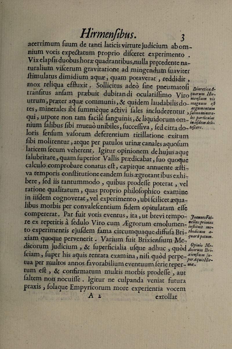 acerrimum Tuum de tanti laticis virtute judicium ab om¬ nium votis expedlatum proprio dilceret experimento Vix elapfls duobus horas quadrantibus,nulla procedente na¬ turalium vilccrum gra vitatione ad mingendum 1 naviter ftimulatus dimidium aquas, quam potaverat > -reddidit, mox reliqua effluxit. Sollicitus adeo fine pneumatofi Diuretica/t- tranfitus anfam praebuit dubitandi oculatiffimo Viro quarum Hit- utrum, prarter aqua; communis, & quidem laudabilis do- % tes, minerales ibi fummeque adivi iales includerentur ,/S~ qui, utpote non tam facile fanguinis, & liquidorum om-les Pajthulas nium lalibus libi mutuo unibiles,fuccelfiva, fed citra do-tefcereMdeU.. loris lenfum vaforum deferentium titillatione exitum libi molirentur, atque per patulos urinas canales aquolum aticemlecum veherent. Igitur opinionem de hujus a quo lalubritare,quamluperior Vallisprasdicabat,fuo quoque calculo comprobare conatus eft, caspitque annuente tefti- va temporis conftitutioneeandem luis asgrotant ibus exhi¬ bere , fed iis tantummodo , quibus prodelle poterat , vel ratione qualitatum, quas proprio philolophico examine in iilHem cognoverat,vel experimento,ubifcilicetaqua¬ libus morbis per convalefcentium fidem opitulatam eflc compererat. Par fuit votis eventus, ita,ut brevitempo- joawesFai- rc ex repetitis a fedulo Viro cum ./Eurorum emolumen- to experimentis ejuidem fama circumquaque diftula Bri- lodicum a- xiam quoque pervenerit. Varium fixit Brixienfium Me-^ Potum- dicorum judicium , & fuperficialia ufque adhuc , quodbZ fciam, fuper his aquis rentata examina,nili quod perpe-Xi*nf1Uin/*- tua per multos annos favorabilium eventuum leriereper-****^ tum eft , Sc confirmatum multis morbis prodelle , aut laltem non nocuifle . Igitur ne culpanda veniat futura praxis, folaque Empyricorum more experientia vocem -A z extollat