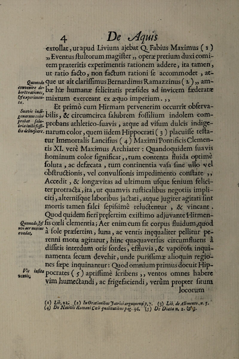 extollat, ut apud Livium ajebat Fabius Maximus ( i ) „ Eventus linitorum magirter „ opera; pretium duxi comi¬ tem praeteritis experimentis rationem addere, ita tamen, ut ratio faCo, non facftum rationi fe accommodet , at- Quomodo ue ut aitclarilfimusBernardinusRamazzinus( 2.) „ am* Cbe^TZkKes, hk humanae felicitatis praefides ad invicem faederatx &'»perimeK- mixtum exerceant ex aequo imperium.,, Suazs 'ndi ' ^ Pr*mo cum Hirmam pervenerim occurrit obferva- genarum color bilis, & circumcirca falubrem folfilium indolem com- ^rtahibifoffi. probans atliletico-fuavis, atque ad vifum dulcis indige- (iadeiiufcere. narum color, quem iidem Hippocrati ( 3 ) placuiffe teila- tur Immortalis Lancifius (4) Maximi Pontificis Clemen¬ tis XI. vere Maximus Archiater : Quandoquidem fuavis hominum color fignificat,,tum contenta fluida optime foluta , ac defecata , tum continentia vafa fine ullo vel obftruCionis, vel convulfionis impedimento conflare ,, Accedit, longaevitas ad ultimum ufque fenium felici¬ ter protra^fla,,ita, ut quamvis rufticalibus negotiis impli¬ citi , alternifque laboribus jaCati, atque jugiter agitati fint mortis tamen falci fepilsime relucentur , 3c vincant. Quod quidem fieri pr^lertim exiflimo adjuvante Hirmen- Q*omdo& fis cpdi clementia) Aer enim cum fit corpus fluidum,quod ubt aer noxius \ r i _ r i . . 1 t. 11. 1 wadat, a Iole pmertim, luna, ae ventis in?qualiter pellitur pe¬ renni motu agitatur, hinc quaqua verius circumfluens a dilfitis interdum oris fordes, effluvia, 6c vaporola inqui¬ namenta fecum devehit,unde purifiimee alioquin regio¬ nes fcpe inquinantur: Quod omnium primus docuit Hip- vwtif' ™^ta pocrates ( 5 ) aptilfime lcribens ,, ventos omnes habere vim InuncCandi, ac frigcfaciendi, verum propter fitum locorum ( s) Lib. 2 ll (2) In Orationibus Jatriciarguptemfp.*]. (3) Lib. de Alimento .n. C*i) Nativis Humani Qoclt qualitatibuspag. J Qq Dusta n» Z> &