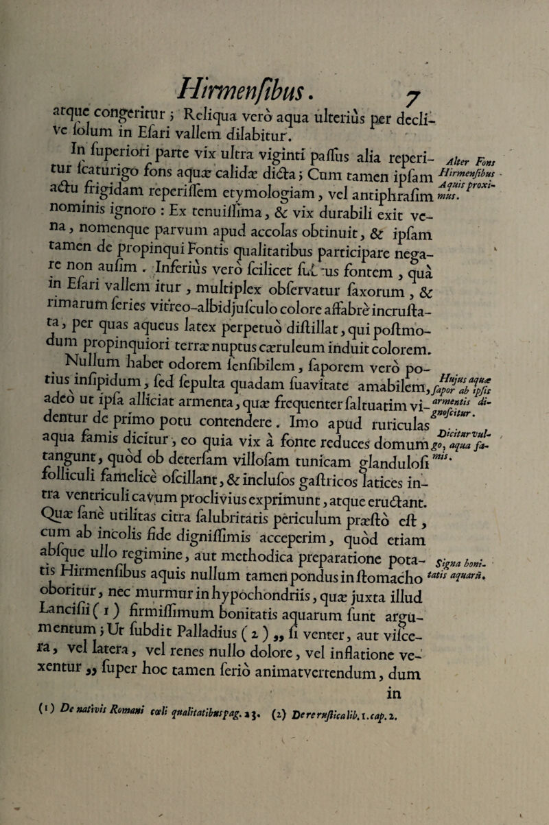 atque congeritur; Reliqua vero aqua ulterius per decli¬ ve ioJum in Eiari vallem cfilabitur. In fuperiori parte vix ultra viginti paflhs alia reperi- ^ ^ cur lcatungo rons aqux calida: di<fta > Cum tamen ipfam HirmenJ~lbu? adu frigidam reperiflem etymologiam, vel antiplirafim mO”***' nominis ignoro : Ex tenuilfima, 8c vix durabili exit ve¬ na , nomenque parvum apud accolas obtinuit, & ipfam tamen de propinqui Fontis qualitatibus participare nega¬ re non aufim . 'Inferius vero fdlicer fui ‘us fontem , qua in Eiari vallem itur , multiplex obfervatur fixorum , 3c rimarum feries vitreo-albidjufculo colore affabreincrufta- ra, per quas aqueus latex perpetuo diftillat, qui poftmo- um propinquiori terra: nuptus caeruleum induit colorem. Nullum habet odorem ienfibilem, faporem vero po- rius infipidum fed fepulta quadam fuavitate amabilem,jgTJtfc adeo ut ipia allidat armenta, qua: frequenter faltuatim vi- arm*Ktis dim dentur de primo potu contendere. Imo apud maculas”™*' aqua famis dicitur, eo quia vix a fonte reduces domum tangunt, quod ob deterfam villofam tunicam glanduloli m“' folliculi famelice ofcillant, & inclufos gaftricos latices in¬ tra ventriculi caVum proclivius exprimunt, atque cru«flant. Qux lane utilitas citra lalubritatis periculum pneflo eft , cum ab incolis fide digniffimis acceperim, quod etiam abiqiie ullo regimine, aut methodica preparatione pota- S;gm w. tis hiirmenlibus aquis nullum tamen pondus in flo maelio tatis aiuar^* oboritur, nec murmur in hypochondriis, qu^ juxta illud Eancifii (1) firmiflimum bonitatis aquarum furit argu¬ mentum; Ut fubdit Palladius ( z ) a, fi venter, aut vifce- ra, vel latera, vel renes nullo dolore, vel inflatione ve¬ xentur a> fuper hoc tamen ferio animatvertendum, dum in (1) De ml]vts Roma' c<xli WatoatibMSfag. a j. (2) DereruJikaB.i.cap.2.