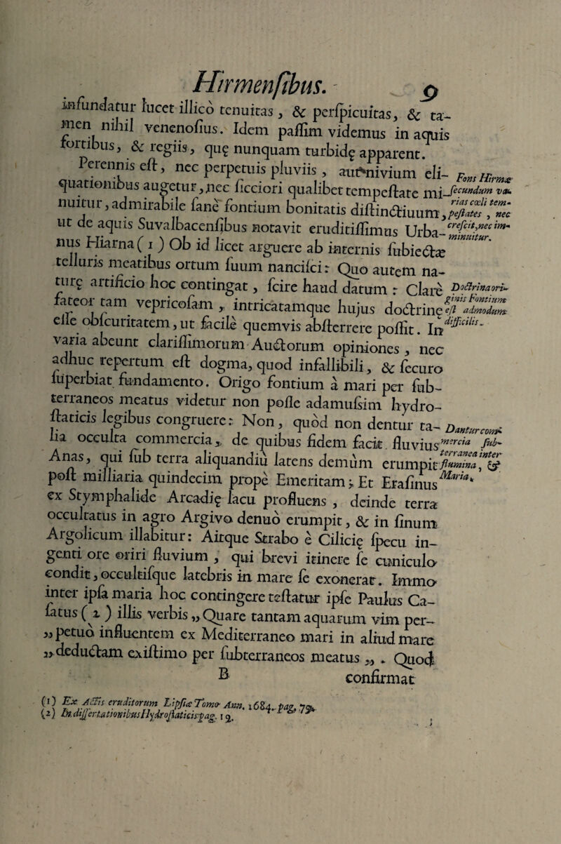 infundatur lucet illico tenuitas , & peri'picuitas, Sc ta¬ men nihil veneno/ius. Idem palftm videmus in aquis rouibus, & regiis, qu? nunquam turbidf apparent. Perennis eft, nec perpetuis pluviis, ambivium eli- FmHhw quatiombus augetur >ncc hcciori qualibet tempeftate mx-Secundum vau nuitur,admirabile fane fontium bonitatis diftindtiuum,^' ut de aquis Suvalbacenfibus notavit eruditiflimm T h-hn cre{ctt?necim- nus Hiarna (i ) Ob id licet arguere ab internis fubiefe “ telluris meatibus ortum fuum nancilci: Quo autem na- turg artificio hoc contingat, fcire haud datum r Clare Doftrfaaori- fateor tam vepricofam , intricatamque hujus dodrine^wS» eiie obicuritatem, ut facile quemvis ab/terrere polfit. varia abeunt clari/limorum Audorum opiniones, nec adhuc repertum eft dogma, quod infallibili, & fecuro luperbiat fundamento. Origo fontium amari per fub- terraneos meatus videtur non pofle adamulsim hydro- ftaticis legibus congruerer Non quod non dentur ta- na occulta commercia* de quibus fidem facit. fluvius-mereia fub~ Anas, qui lub terra aliquandiu latens demum erumpitflumini polt milliaria quindecim prope Emeritam j. Et Erafinus^™* cx Stymphalide Arcadig lacu profluens , deinde terra occultatus in agro Argivo denuo erumpit, & in Unum Argolicum illabitur: Aitque Strabo £ Cilicie fpecu in- genti ore oriri fluvium qui brevi itinere fe cuniculo condit 3 occultifque latebris in mare le exonerat. Immo intei ipla maria hoc contingere reflatur ipfe Paulus Ca¬ latus (z ) illis verbis „ Quare tantam aquarum vim per- X, petub influentem ex Mediterraneo mari in aliud mare dediuflam exiftimo per lubterraneos meatus * Quod B confirmat P} eruditorum Lipfia Tomo- Awt. {2) In. dtjjeriattontbsisBjdroJlaticisrgag, i * 'r ^ x> yy