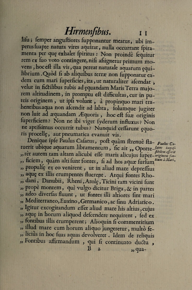 iifuj femper anguftiores fupponantur meatus, ubi im¬ petus fiiapre natura vires aquirat, nulla occurrant fpira- menta per qu$ exhalet fpiritus: Non proinde fequitur rem ex luo voto contingere, nili afiignetur primum mo¬ vens , hoc eft illa vis, qua pereat naturale aquarum equi- librium .Quod fi ab aliquibus terne non fupponatur ea¬ dem cum mari fitperficies, ita, ut naturaliter afcendat , velut in fi&ilibus tubis ad aquandam Maris Terra majo¬ rem altitudinem, in promptu eft difficultas, cur in pu¬ teis originem , ut ipfi volunt, a propinquo mari tra- hentibnsaqua non afcendit ad labra, lolum-que jugiter non luit ad requandam Aequoris , hoc eft fax originis luperficiem ? Non ne ibi viget fyderum influxus ? Non ne aptifsimus occurrit tubus ? Nunquid ceflarunt ^quo- ris proccllg, aut pneumatica evanuit vis. Denique iple Paulus Calatus, poft quam ftrenue fta- Paiih{s Ca. ruerit ubique aquarum libramentum, fic ait „ Oporte-^w imP°r- ,,ret autem tam altam alicubi elle maris alicujus lliper- origine J!f<>n- ,, ficiem , quam alti lunt fontes, fi ad hos aquar fa\:i\iH\tumi ' propulfe ex eo venirent, ut in aliud mare depreffius aqu$ ex illis erumpentes fluerept. Atqui fontes Rho¬ dani, Danubii, Rheni, Arolg, Ticini tam vicini lunt „ prope montem, qui vulgo dicitur Briga, & in partes adeo diverlas fluunt, ut fontes illi altiores fint mari Mediterraneo, Euxino, Germanico, ac finu Adriatico. « Igitur excogitandum ellet aliud mare Jiis altius, cujus ,, aqu£ in horum aliquod dcfccndcrc nequirent , fed ex „ fontibus illis erumperent; Alioquin fi commentitium 3, illud mare cum horum aliquo jungeretur, multo fe- „ licius in hoc fuas aquas devolveret . Idem de reliquis 3, Fontibus affirmandum , qui fi continuato dudtu j B 2 qua-