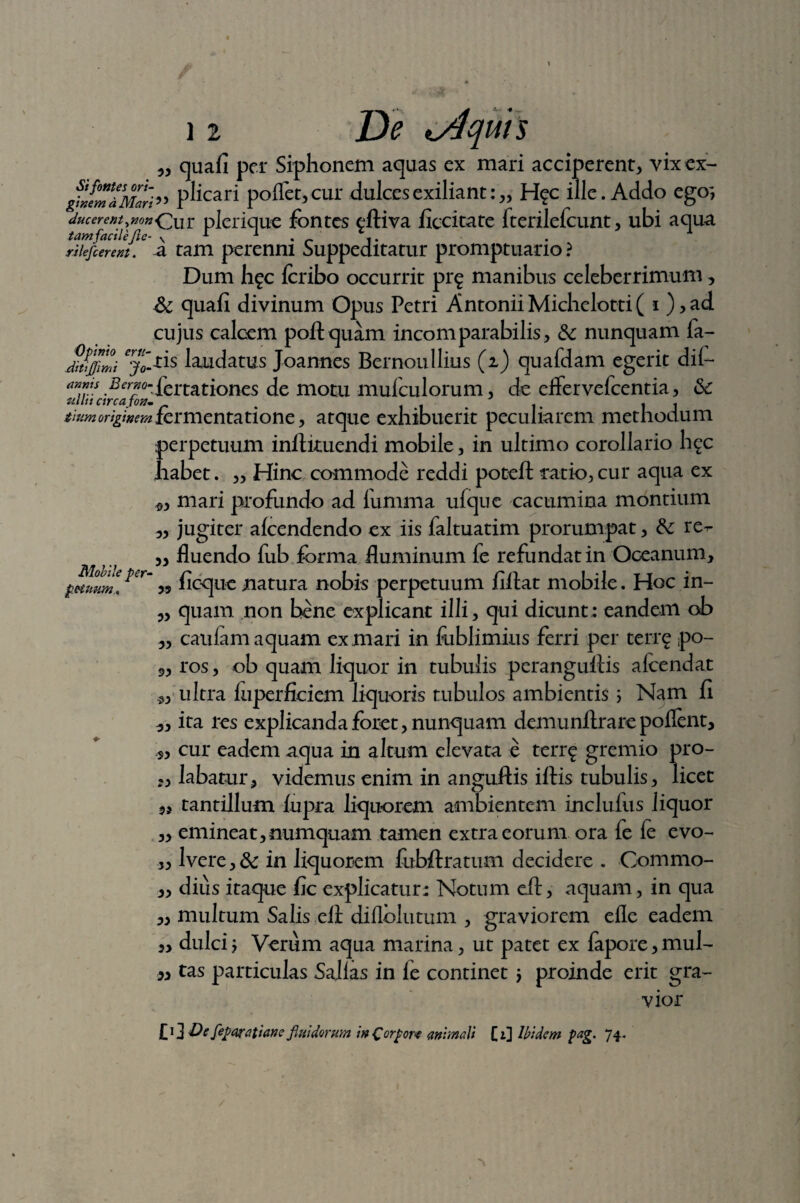 „ quafi per Siphonem aquas ex mari acciperent, vix ex- ^fmiMari” pl>cari poffet,cur dulcesexiliant:„ H?c ille. Addo ego-, ducerent,mxQur plcrique fontes eftiva ficcitate fterilefcunt, ubi aqua tam facile fle- v * -1 . _ riiefierent. a tam perenni Suppeditatur promptuario? Dum hfc fcribo occurrit pr^ manibus celeberrimum, &c quafi divinum Opus Petri Antonii Michelotti ( i),ad cujus calcem poli quam incomparabilis, &: nunquam fa- Jiujfmi laudatus Joannes Bernoullius (i) quafdam egerit dii- a™.iS .£er?°'£ertationes de motu mufculorum, de effervefcentia, &c iiv.moriginem fermentatione, atque exhibuerit peculiarem methodum perpetuum inftkuendi mobile, in ultimo corollario h^c habet. „ Hinc commode reddi poteft ratio, cur aqua ex mari profundo ad fumma ufque cacumina montium „ jugiter alcendendo ex iis faltuatim prorumpat, &c re^ ,, fluendo fub forma fluminum fe refundat in Oceanum, >9 ficque natura nobis perpetuum fiffat mobile. Hoc in- „ quam non bene explicant illi, qui dicunt: eandem ob „ caiilam aquam ex mari in fublimius ferri per terrg po- 3, ros, ob quam liquor in tubulis peranguliis alcendat *, ultra luperficiem liquoris tubulos ambientis i Nam fi „ ita res explicandaforet,nunquam demunftrarepollent, s, cur eadem aqua in altum elevata e terr^ gremio pro- ,, labatur, videmus enim in anguftis illis tubulis, licet tantillum lupra liquorem ambientem inclulus liquor „ emineat,numquam tamen extra eorum ora fe fe evo- ,, Ivere,& in liquorem fubftratuai decidere . Commo- ,, dius itaque fic explicatur: Notum eft, aquam, in qua ,, multum Salis ell diflblutum , graviorem eflc eadem „ dulci j Verum aqua marina, ut patet ex lapore, mul- w tas particulas Sajlas in le continet \ proinde erit gra¬ vior £i] Defeparatiane fluidorum inCcrpor* animali [i] Ibidem pag. 74.