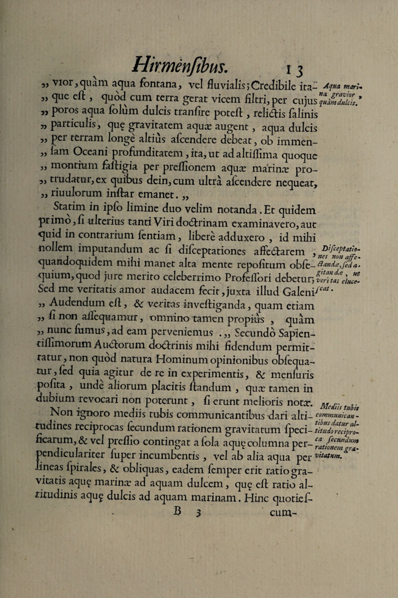 „ vior,quam aqua fontana, vel fluvialis;Credibile ita- Aqua tnari« „ que eft , quod cum terra gerat vicem filtri,per cuju poros aqua folum dulcis tranfire poteft , relidis falinis » particulis, que gravitatem aquas augent, aqua dulcis „ per terram longe altius afcendere debeat, ob immen- „ lam Oceani profunditatem, ita, ut adaltiflima quoque ,, montium faftigia per preflionem aqua: marina: pro- „ trudatur, ex quibus dein,cum ultra alcendere nequeat, „ riuulorum inftar emanet. „ Statim in ipfo limine duo velim notanda. Et quidem primo, fi ulterius tanti Viri dodrinam examinavero, aut quid in contrarium fentiam, libere adduxero , id mihi nollem imputandum ac fi difceptationes affedarem , 'cePtat^ quandoquidem mini manet alta mente repofitum obf quium, quod jure merito celeberrimo Profeifori debetur, CZtV/uZ Sed me veritatis amor audacem fecit,juxta illud Galeni-'™ ‘ „ Audendum eft, &: veritas inveftiganda, quam etiam „ fi non aflequamur, omnino tamen propinis , quam ,, nunc fumus,ad eam perveniemus . „ Secundo Sapien- tiflimorum A udorum dodrinis mihi fidendum permit¬ tatur , non quod natura Hominum opinionibus obfequa- tur, fed quia agitur de re in experimentis, meniuris pofita , unde aliorum placitis flandum , quas tamen in dubium revocari non poterunt, fi erunt melioris nota:. M *xt • f •• A 1 • 'Lflc&its fubts iNon ignoro mediis tubis communicantibus dari alti- communio an - -tudines reciprocas fecundum rationem gravitatum fpeci- ficarum, & vel preffio contingat afola aqu^ columna per- pendiculariter fuper incumbentis , vel ab alia aqua per vitatum,^ lineas fpirales, &: obliquas, eadem femper erit ratio gra- • vitatis aqu£ marina: ad aquam dulcem, que eft ratio al¬ titudinis aqu£ dulcis ad aquam marinam. Hinc quotief- 3 3 cum-