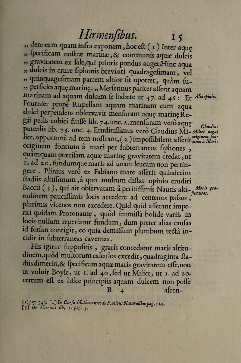 „ dcre eam quam infra exponam, hoc eR ( 1) Inter aqu$ ” specificam noflra? marina , Sc communis aquse dulcis ” gravitatem ex fale,qui prioris pondus augetjHinc aqua dulcis in crure fiphonis breviori quadragefimam, vel 33 quinquagefimam partem altior fit oportet , quam fu- 33 perficies aqug marin^ „ Merfennuspariter aflerit aquam marinam ad aquam dulcem fe habere ut 47. ad 46 : Et Alia opinio* Fournier prope Rupellam aquam marinam cum aqua dulci perpendens obfervavit menfuram aqug marin^Re- gii pedis cubici fuifle hb. 74.unc. 2. menfuram vero aqu$ CI putealis lib. 73. unc. 4. Eruditiflimus vero Claudius negas liet, opportune ad rem noflram, ( 2 ) impoffibilcm aflctaSETS^T- originem fontium a mari per fubterraneos fiphones , quamquam praciiam aquse marine gravitatem credat,ut ii ad 20, fundumque maris ad unam leucam non pertin¬ gere . Plinius vero ex Fabiano mare ailerit quindecim Radiis altiilimum, a quo multum diflat opinio eruditi Baccii ( 3 ), qui ait obfervatam a peritifiimis Nautis' alti- pr°* tudinem paucifiimis locis accedere ad centenos palsus , plurimis vicenos non excedere. Quid quid aflerant impe¬ riti quidam Protonaut£ , quod immiffa bolide variis in locis nullum reperiatur fundum, dum preter alias caufas id forfan contigit , eo quia dem iffum plumbum re<Ra in¬ cidit in fubterraneas cavernas. His igitur fuppofitis , gratis concedatur maris altitu¬ dinem,quod multorum calculos excedit, quadraginta Ra¬ diis dimetiri,& Ipecificam aquse maris gravitatem efle,non ut voluit Boyle, ut 1. ad 40,fed ut Miliet, ut 1. ad 20. certum eR ex hifce principiis aquam dulcem non polle B • 4 afcen- (1) pag 343. \_T]In Cur fu Mathematico de Funtibus Naturalibuspag. jit, [?] De Thermis lib* I. pag. -j.