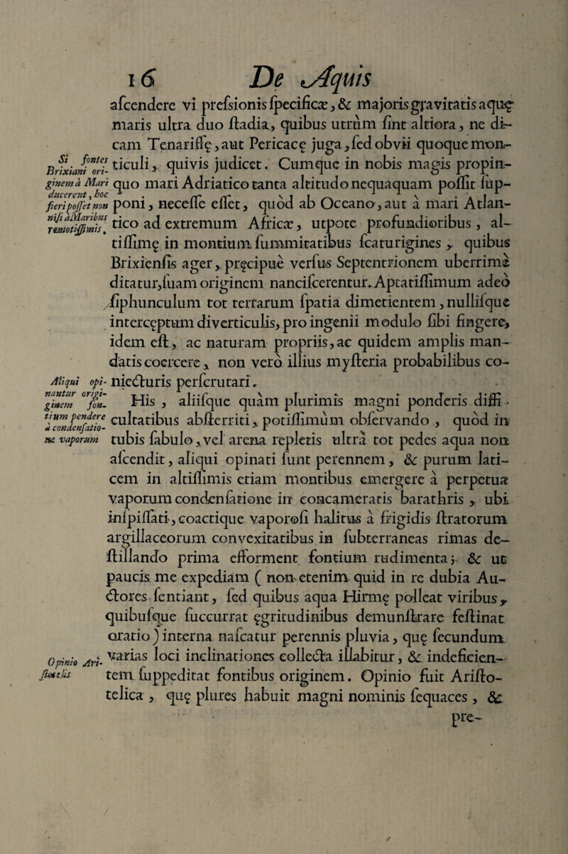 afcendere vi prefsionis fpecific#, majoris gravitatis aqu^ maris ultra duo ftadia, quibus utrum fint altiora, ne di¬ cam Tenarifff ,aut Pericace juga ,fed obvii quoque mtm- Brixiani*orl ticuliy quivis judicet. Cumque in nobis magis propin- gtnemhMart quo mari Adriatico tanta altitudo nequaquam poflit lup- ducerent ,hoc . rC cT \ 1 1 ^ 1 v * A i fieri pofjet non pom, necdle eliet, quod ab Oceano, aut a mari Atian- rmottfmh. ^co ad extremum Africa, utpote profundioribus, al¬ ti ffimg in montium fummitatibus fcaturigines ^ quibus Brixienfis agerpr^cipue verfus Septentrionem uberrima ditatur,fuam originem nancifcerentur. Aptatiflimum adeo /fiphunculum tot terrarum lpatia dimetientem, nullifque interceptum diverticulis, pro ingenii modulo libi fingere, idem eft , ac naturam propriis, ac quidem amplis man¬ datis coercere „ non vero illius myfleria probabilibus co- AYiqui opi- nieduris perfcrutari. nantur T T. A v r . .■ r ► i» tx* ginem ftn- His , almque quam plurimis magni ponderis difn - icwfelfatiZ cultatibus abflerriti,. potiffimum obfervando , quod in ne vaporum tubis fabulo,vel arena replens ultra tot pedes aqua non alcendit, aliqui opinati funt perennem, <k purum lati¬ cem in altillimis eriam montibus emergere a perpetua vaporum condenfctione in concameratis barathris ,: ubi inlpiffati, coactique vaporoli halitus a frigidis liratorum argillaceorum convexitatibus in fubterraneas rimas de- flillando prima eftorment fontium rudimenta Sc ut paucis me expediam ( non etenim quid in re dubia Au- dores fentiant, fed quibus aqua Hirme polleat viribus T quibulque fuccurrat ggritudinibus demunflrare feflinat oxatio ) interna nafcatur perennis pluvia, que fecundum. Opinio Ari- Var^as l°ci inclinationes collecta illabitur, & indeficicn— jiottiis tem fuppeditat fontibus originem. Opinio fuit Ariflo- telica , qug plures habuit magni nominis fequaces , Sc pre- /