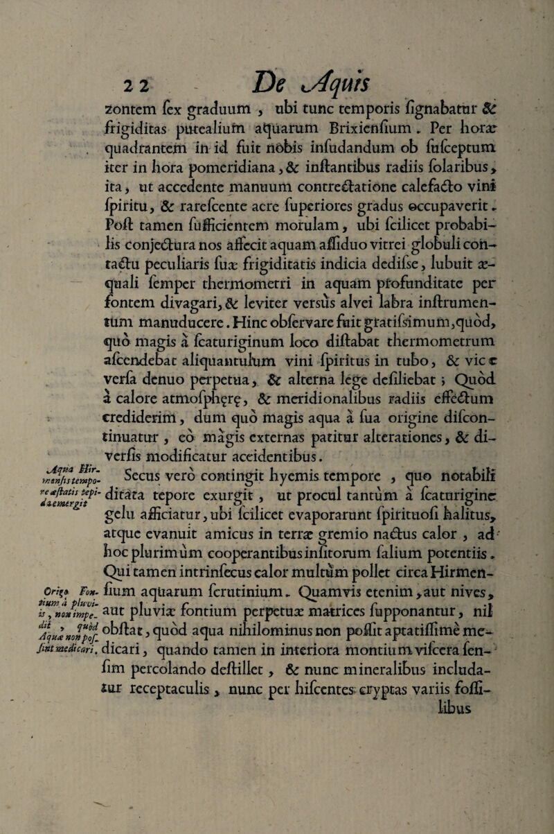 lAqua Hir- menjis tempo¬ re «efiatis tepi- dzemtrgit Orit;» Fox- tittma pluvi¬ is , no» impe¬ dit y quod Aqua nonpof^ Jint medie ari, 22 De lAquk zontem fex graduum , ubi tunc temporis lignabatur 3c frigiditas putealium apuarum Brixienlium * Per hora^ quadrantem in id fuit nobis infudandum ob fulceptum iter in hora pomeridiana, & inflantibus radiis fclaribus , ita , ut accedente manuum contrectatione calefadto vini fpiritu, & rarefeente acre fuperiores gradus occupaverit* Poft tamen fiifficientem morulam, ubi fcilicet probabi¬ lis conjeCtura nos affecit aquam afliduo vitrei globuli coii- taCtu peculiaris (ux frigiditatis indicia dedifse, lubuit x- quali femper thermometri in aquam profunditate per fontem divagari, leviter versus alvei labra inftrumen- tum manuducere. Hinc obfervare fuit gratiflimumjquod, quo magis a Icaturiginum loco diftabat thermometrum alcendebat aliquantulum vini fpiritus in tubo, &c vic c verfa denuo perpetua, 8c alterna lege deliliebat ; Quod a calore atmofph^r^, Sc meridionalibus radiis effeCtum crediderim, dum quo magis aqua a fua origine dilcon- tinuatur , eo magis externas patitur alterationes, & di- verlis modificatur accidentibus. * * , Secus vero contingit hyemis tempore , quo notabili ditata tepore exurgit, ut procul tantum a Icaturigine gelu afficiatur, ubi fcilicet evaporarunt fpirituofi halitus, atque evanuit amicus in terrat gremio nad:us calor , ad-' hoc plurimum cooperantibusinntorum falium potentiis* Qui tamen intrinfecus calor multum pollet circa Hirmen- fium aqtiarum ferutinium* Quamvis etenim,aut nives, aut pluvice fontium perpetua matrices fupponantur, nii obftat, quod aqua nihilominus non poffit aptatiflime me¬ dicari, quando tamen in interiora montiumvifccrafen- fim percolando deftillet, nunc mineralibus includa¬ mur receptaculis , nunc per hifccntes cryptas variis fofli- libus
