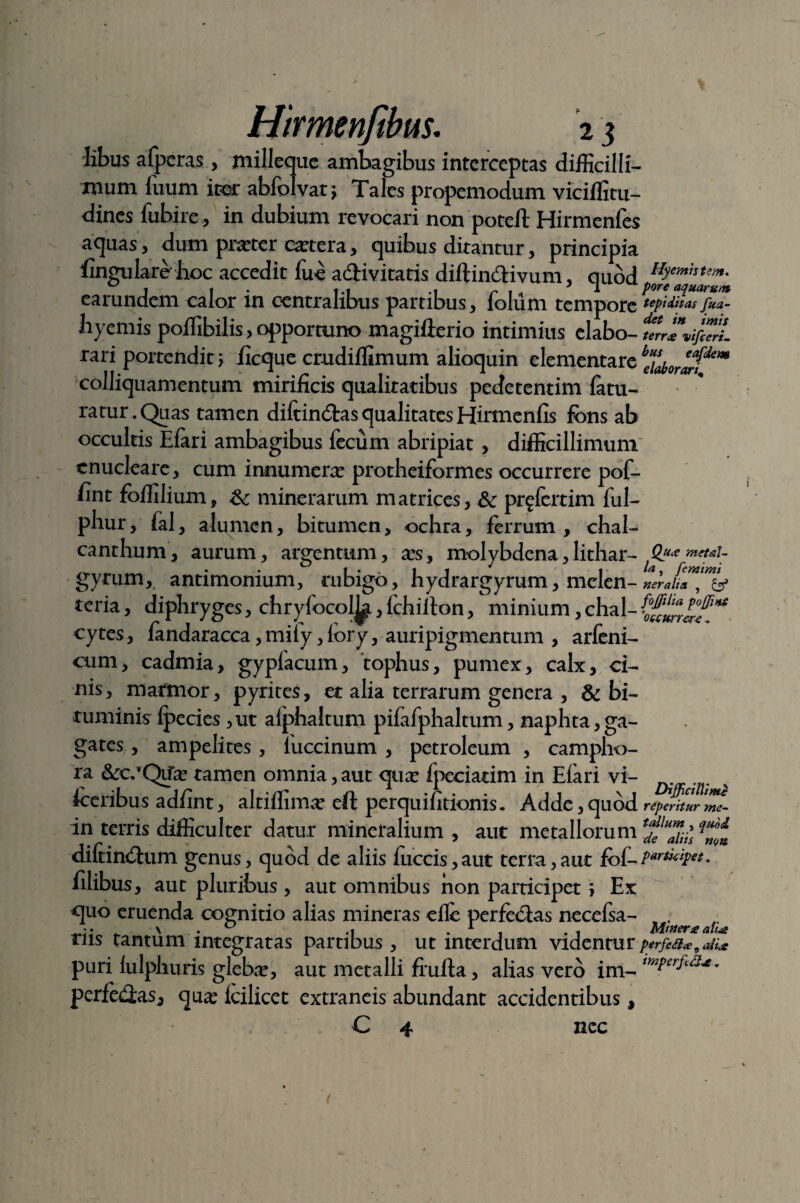 libus afperas, milleque ambagibus interceptas difficilli¬ mum luum iter abfolvatj Tales propemodum viciffitu- dines fubire, in dubium revocari non potell Hirmenfes aquas, dum prater extera, quibus ditantur, principia fingularehoc accedit fue a&ivitatis diftindHvum, quod ^ee'fsutein: earundem calor in centralibus partibus, foliim tempore tepi ditas fua- hyemis poffibilis, opportuno magifterio intimius elabo- tn**vifc7rL rari portendit \ ficque crudiffimum alioquin elementare colliquamentum mirificis qualitatibus pedetentim fatu- ratur. Quas tamen diftin&as qualitates Hirmenfis fons ab occultis Elari ambagibus fecum abripiat, difficillimum enucleare, cum innumera protheiformes occurrere pof- fint foffilium, &: minerarum matrices, & pr^fertim ful- phur, fal, alumen, bitumen, ochra, ferrum, chal- canthum, aurum, argentum, xs, molybdena,lithar- QuiC metaU gyrum, antimonium, mbigo, hydrargyrum, melen- ner alia , & teria, diphryges, chryfocol^., ichiilon, minium, chal- cytes, fandaracca, miiy, iory, auripigmentum , arfeni- cum, cadmia, gyplacum, tophus, pumex, calx, ci¬ nis, marmor, pyrites, et alia terrarum genera , & bi¬ tuminis Ipecies ,ut aiphaltum pifafphaltum, naphta, ga¬ gates , ampeli tes , luccinum , petr oleum , campho- ra &r;*Qtfx tamen omnia,aut qux fpeciatim in Efari vi- foeribus adfint, altiffimx eft perquiiitionis. Adde,quod repentur me- in terris difficulter datur mineralium, aut metallorum Ca diftintSum genus, quod de aliis fuccis, aut terra, aut fof- ?***&** filibus, aut pluribus, aut omnibus non participet ; Ex <]uo eruenda cognitio alias mineras efle perfeclas necefsa- f. tiis tantum integratas partibus, ut interdum videntur perfea*9Ji* puri lulphuris glebx, aut metalli frufta, alias vero im- tmPcrild*• perfeilas, qux icilicet extraneis abundant accidentibus, C 4 nec