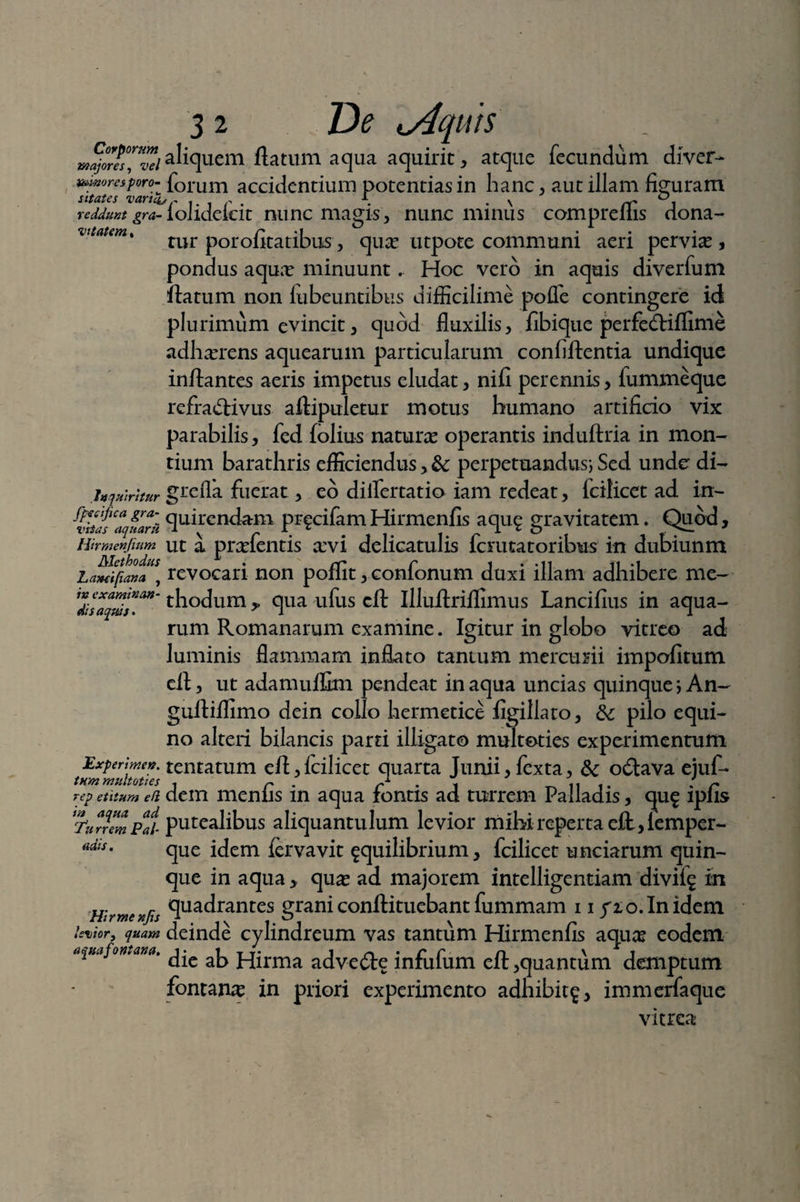 aliquem flatum aqua aquirit, atque fecundum diver- mwrespro- forum accidentium potentias in hanc , aut illam figuram sitates vana,r . r . \ . \ rr reddunt gra- loJideicit nunc magis , nunc minus compreliis dona-* tur porofitatibus, qux utpote communi aeri pervia? , pondus aqua? minuunt. Hoc vero in aquis diverfum flatum non lubeuntibus difficilime poffe contingere id plurimum evincit, quod fluxilis, fibique perfedliffime adherens aquearum particularum confiflentia undique inflantes aeris impetus eludat, nifi perennis, fummeque refradlivus aflipuletur motus humano artificio vix parabilis, fed folius natura? operantis induftria in mon¬ tium barathris efficiendus, &; perpetuandus; Sed unde di- inquiritur gtefia fuerat, eo dilfertatio iam redeat, fcilicet ad in- 'thas ‘aqfarl fluendam pi*fcifam Hirmenfis aqu£ gravitatem. Quod, Hirmenjinm ut a pradent is xvi delicatulis fcrutatoribus in dubiunm Lamifiana , revocari non poiiit, conionum duxi illam adhibere me- Ztsaplds”™' th°dum,, qua ufus cfl Illuflriffimus Lancifius in aqua¬ rum Romanarum examine. Igitur in globo vitreo ad luminis flammam inflato tantum mercurii impofitum ell, ut adamuffim pendeat in aqua uncias quinque ; An- gufliffimo dein collo hermetice figillato, & pilo equi¬ no alteri bilancis parti illigato multoties experimentum Experime». tentatum efl, fcilicet quarta Junii, fexta, & odtava eiuf- tnmmultoties , r . r1 • j ^ ,, t. . r rep etitum efi dem menlis m aqua rontis ad turrem Palladis, qu£ lpiis Turre^Pai putealibus aliquantulum levior mihi reperta efl, lemper- que idem fcrvavit ^quilibrium, fcilicet unciarum quin¬ que in aqua , qua? ad majorem intelligentiam divifg in Hirmenfis flua<irantes grani conflituebant fummam 11 yio.Inidem levior, quam deinde cylindreum vas tantum Hirmenfis aqua? eodem aqua fontana. aj> jq-[rma adve£te infufum efl, quantum demptum fontana in priori experimento adbibit^, immerfaque uais. vitrea