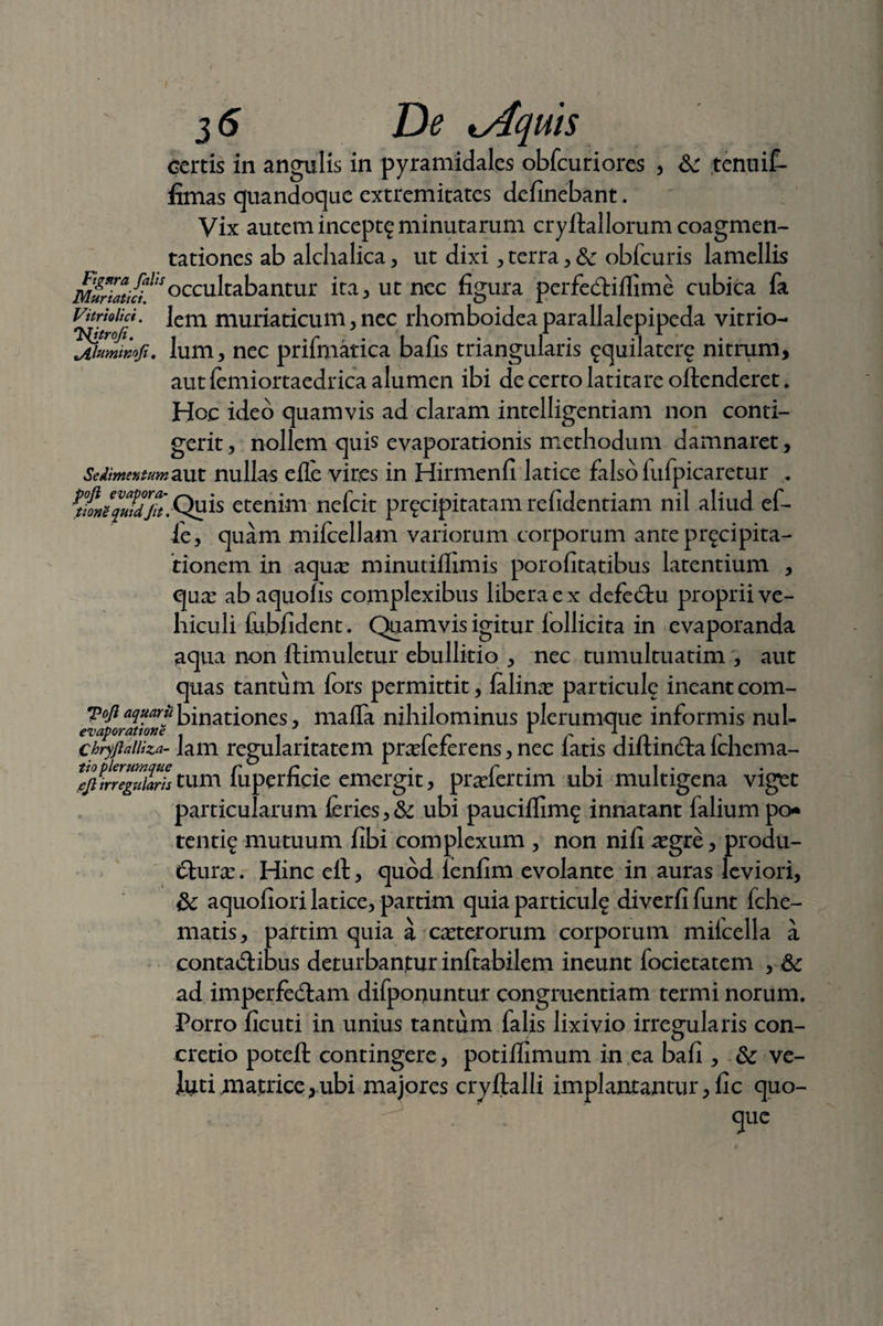 certis in angulis in pyramidales obfcuriores , & tenuif- fimas quandoque extremitates delinebant. Vix autem incept£ minutarum cryftallorum coagmen¬ tationes ab alchalica, ut dixi , terra , & obfcuris lamellis Munatlt*occubabantur ita, ut nec figura perfedHflime cubica fa Vitrioiid. Jem muriaticum, nec rhomboidea parallalepipeda vitrio- jtluminofi. Ium, nec prifmatica bafis triangularis ^quilatere nitrum, aut femiortaedrica alumen ibi de certo latitare offenderet. Hoc ideo quamvis ad claram intelligentiam non conti¬ gerit , nollem quis evaporationis methodum damnaret, Sedimentum aut nullas e Ile vires in Hirmenfi latice falso lufpicaretur . KmiquidjTt,-Quis etenim nefcit precipitatam refidentiam nil aliud ef- ie, quam mifcellam variorum corporum ante precipita- tionem in aqux minutiflimis porofitatibus latentium , qux ab aquofis complexibus libera e x defedtu proprii ve¬ hiculi feibfident. Quamvis igitur follicita in evaporanda aqua non ftimuletur ebullitio , nec tumultuatim , aut quas tantum fors permittit, felina panicule ineant com- Toji aquariibinationes, mafla nihilominus plerumque informis nui- chryjiaiiiza- lam regularitatem pnefeferens, nec latis diftindfa fchema- ^/rr^»/wtum luperficie emergit, pradertim ubi multigena viget particularum feries,& ubi pauciflim^ innatant falium po* tentfe mutuum fibi complexum , non nili aegre, produ¬ cturas . Hinc ell, quod lenfim evolante in auras leviori, aquoliori latice, partim quia particulg diverfi funt fche- matis, partim quia a ceterorum corporum mifcella a conta&ibus deturbantur inftabilem ineunt focietatem , Sc ad imperfedfam difponuntur congruentiam termi norum. Porro ficuti in unius tantum falis lixivio irregularis con¬ cretio poteft contingere, potillimum in ea ball, & ve- Jutimatrice,ubi majores cryftalli implantantur, fic quo-