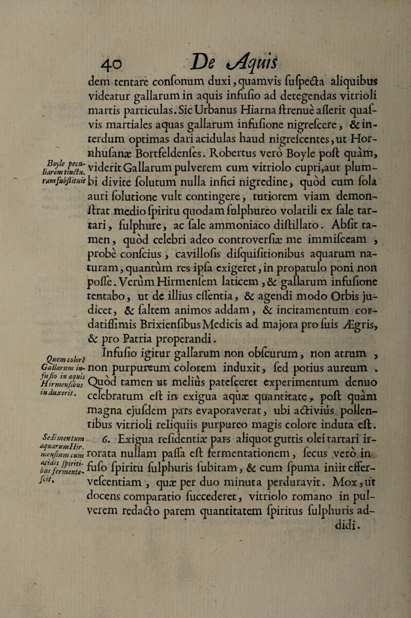 Boyle pecu¬ liarem tinfttt. rarnfubjlituit Quem colore Gallarum in- fu Jio in aquis Hirmcnjibus induxerit. Sedimentum aquarum Hir. menfium cum acidis Jpiriti- bus fer mente- fit. 40 De o4quis dem tentare confonum duxi , quamvis fu(pe£la aliquibus videatur gallarum in aquis infufio ad detegendas vitrioli martis particulas. Sic Urbanus Hiarnaftrenueaflerit quaf- vis martiales aquas gallarum infufione nigrefccre, & in¬ terdum optimas dari acidulas haud nigrelcentes, ut Hor- nhufanas Bortfeldenfes. Robertus vero Boyle poli quam, viderit Gallarum pulverem eum vitriolo cupri,aut plum¬ bi divite folutum nulla infici nigredine, quod cum fola auri folutione vult contingere, tutiorem viam demon-^ lirat medio fpiritu quodam fulphureo volatili ex fale tar- tari, fulphure, ac fale ammoniaco diflillato. Abfit ta¬ men , quod celebri adeo controverfias me immifceam , probe conlcius, cavillofis dilquifitionibus aquarum na¬ turam , quantum res ipfa exigeret, in propatulo poni non polfe. VerumHirmcnfem laticem gallarum infufione tentabo, ut de illius efientia, & agendi modo Orbis ju¬ dicet, & faltem animos addam, &c incitamentum cor- datiffimis Brixienfibus Medicis ad majora pro luis vEgris, & pro Patria properandi. Infufio igitur gallarum non oblcurum, non atrum 3 non purpureum colorem induxit, fed potius aureum . Quod tamen ut melius patefceret experimentum denuo celebratum ell in exigua aquas quantitate, poli quam magna ejufdem pars evaporaverat, ubi adtivius pollen¬ tibus vitrioli reliquiis purpureo magis colore induta eift. 6, Exigua relidentia pars aliquot guttis oleitartari ir¬ rorata nullam palla ell fermentationem, fecus vero in fufo fpiritu fulphuris fubitam, & cum fpuma iniit effer- vefcentiam , quas per duo minuta perduravit. Mox,iit docens comparatio fuccederet, vitriolo romano in pul¬ verem reda&o parem quantitatem fpiritus fulphuris ad¬ didi.