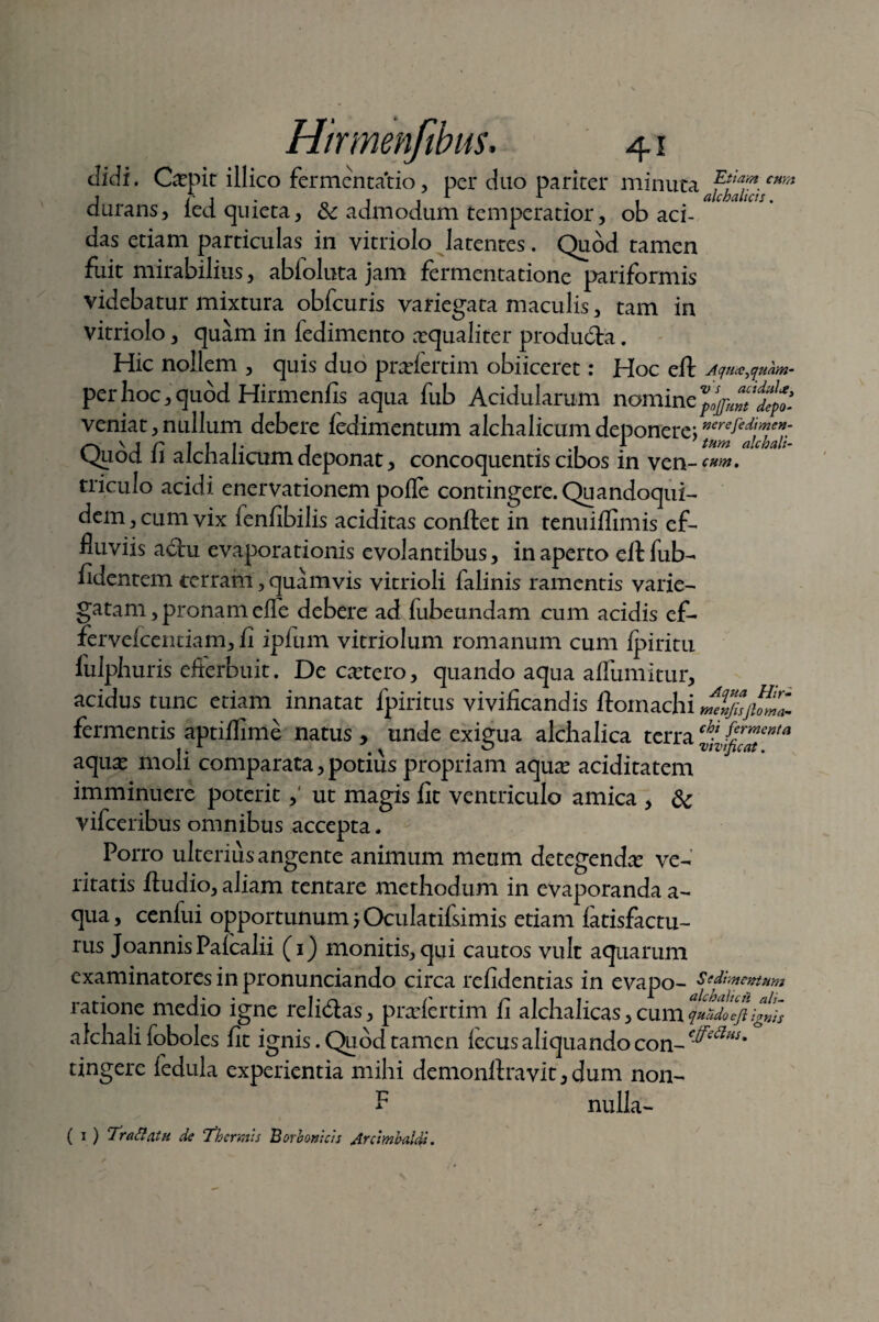 Etiam cum didi. Gepit illico fermentacio, per duo pariter minutaalchaiici durans, led quieta, & admodum temperatior, ob aci¬ das etiam particulas in vitriolo latentes. Quod tamen fuit mirabilius, abioluta jam fermenta tione pariformis videbatur mixtura obfcuris variegata maculis, tam in vitriolo, quam in fedimento xqaalitev produ&a. Hic nollem , quis duo pradertim obiiceret: Hoc eft AqucCfluam- per hoc, quod Hirmenfis aqua fub Acidularum nomine veniat,nullum debere ledimentum alchalicumdeponere; Qpod fi alchalicum deponat, concoquentis cibos in ven-^. triculo acidi enervationem pofle contingere. Quandoqui¬ dem, cum vix fenfibilis additas conftet in tenuiffimis ef¬ fluviis a<ftu evaporationis evolantibus, in aperto eft fub- fidentem terram, quamvis vitrioli falinis ramentis varie¬ gatam , pronam efle debere ad fubeundam cum acidis ef- fervefeentiam, fi ipfum vitriolum romanum cum ipiritu fulphuris efferbuit. De cetero, quando aqua aflumitur, acidus tunc etiam innatat fpiritus vivificandis ftomachi meVjisjhml fermentis aptiflime natus , unde exigua alchalica terra c^JZ^tenta aqu^ moli comparata, potius propriam aqute aciditatem imminuere poterit,' ut magis fit ventriculo amica , 8c vifceribus omnibus accepta. Porro ulterius angente animum meum detegenda ve¬ ritatis ftudio, aliam tentare methodum in evaporanda a- qua, cenfui opportunum jOculatifsimis etiam fatisfactu- rus JoannisPaicalii (1) monitis, qui cautos vult aquarum examinatores in pronunciando circa refidentias in evapo- Sedi mentum ratione medio igne relidlas, pradertim fi alchalicas, cum qn&dolji ig»is afcliali foboles fit ignis. Quod tamen iecus aliquando con- c^edHS' tingere fedula experientia mihi demonftravit, dum non- nulla- F ( 1 ) Tr a flatu de Thermis Borbonicis Arcimbaldi.