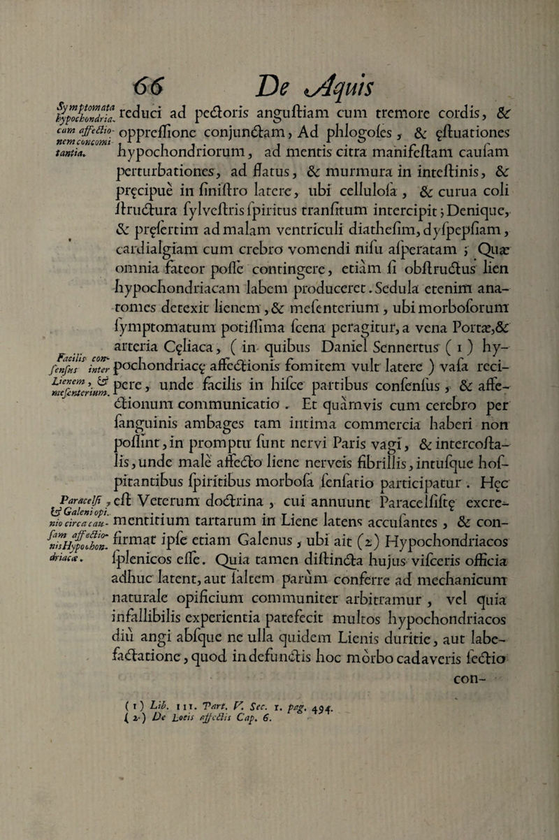 flpochTJll rcduci ad pedoris anguftiam cum tremore cordis, & eam affedw- oppreffione conjundam, Ad phlo^oles 5 & eftuationes nem c(incomi t 11 7 , . , / . ° . . rn r tantia. hypochondriorum, ad mentis citra mamfeltam cauiam perturbationes, ad flatus, & murmura in inteilinis, &: pr^cipue in finiftro latere, ubi cellulofa , & curua coli firudura fylveftris fpiritus tranfitum intercipit > Denique, & pr^fertim ad malam ventriculi diathefim,dyfpepfiam, cardialgiam cum crebro vomendi nifu afperatam ; Qua: omnia fateor pofie contingere, etiam fi obftrudus lien hypochondriacam labem produceret,Sedula etenim ana- tomes detexit lienem , & mefenterium, ubi morboforum lymptomatum potiflima fcena peragitur, a vena Porta:,& arteria C^liaca, ( in quibus Daniel Sennertus ( i ) hy- fenfns foter pochondriac$ affedionis fomitem vult latere ) vafa reci- mcQmermm Pere 5 u-nde fhcilis in hifce partibus confenfus, &: affe- dionum communicatio . Et quamvis cum cerebro per fanguinis ambages tam intima commercia haberi non poilint,in promptu funt nervi Paris vagi, &intercofia- lis,unde male affedo liene nerveis fibrillis,intufque hof- pitantibus fpiritibus morbofa fenfario participatur . Hec Paraceiji ?c{t Veterum dodrina , cui annuunt Paracelfifte excre¬ es5 Galeni opi.. . . • t • 1 r nio circa cau - mentitium tartarum in Liene latens acculantes, & con- tTiiyfolfZ ^rmat JP^e etiam Galenus , ubi ait 0) Hypochondriacos dnac*. lplenicos efle. Quia tamen diftinda hujus vifceris officia adhuc latent, aut laltem parum conferre ad mechanicum naturale opificium communiter arbitramur , vel quia infallibilis experientia patefecit multos hypochondriacos diu angi abfque ne ulla quidem Lienis duritie, aut labe- fadatione, quod in defundis hoc morbo cadaveris fedio con- ( t) Lib. IIT. Tart. V. Sec. r. Pag. 494. t 2 ) De Loeis ajfcdis Cap. 6.