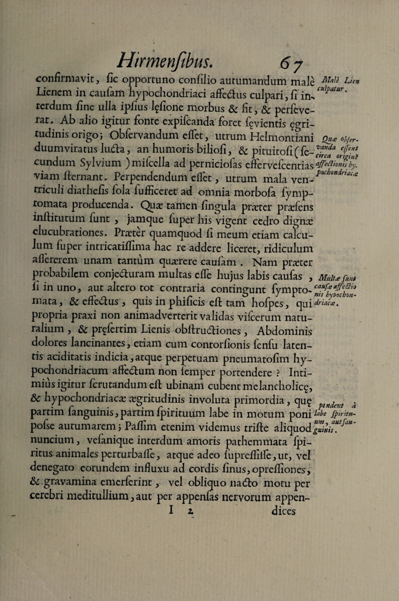 confirmavit} fic opportuno confilio autumandum male Uen Lienem in cauiam hypochondriaci affeftus culpari, li im cu^atur * rerdum fine ulla ipfius lffione morbus & fit, & perfeve- rat. Ab alio igitur fonte expifcanda foret f^vientis ^gri- tudinis origo; Obfcrvandum eflct, utrum Helmontfani o** Ar¬ duum vira tus ludia > an humoris biliofi, & pituitofi ( fe- c^on™*- cundum Sylvium ) mifcella ad perniciofas effervefcentias ajfettionis by. viam fternant. Perpendendum eflet, utrum mala ven- *°cbmdr'‘‘cx rriculi diatheiis lola fufficerec ad omnia morbofa fymp- romata producenda. Qua; tamen lingula prarter prxfens inftitutum funt , jamque iuper his vigent cedro dignx elucubrationes. Prarter quamquod ii meum etiam calcu¬ lum fuper intricatiflima hac re addere liceret, ridiculum aflererem unam tantum quterere cauiam . Nam prarter probabilem conje&uram multas efle hujus labis caufas , ii in uno, aut altero tot contraria contingunt fympto- mata, & effe&us , quis in phificis eft tam hofpes, qui*^*T propria praxi non animadverterit validas vifcerum natu¬ ralium , & prefertim Lienis obftrudtiones, Abdominis dolores lancinantes, etiam cum contorfionis feniu laten¬ tis aciditatis indicia, atque perpetuam pneumatofim hy- podiondriacum affedum non lemper portendere ? Inti¬ mius igitur ferutandum eft ubinam cubentmelancholicg, & hypochondriaca argyitudinis involuta primordia, qu? dem . partim fanguinis, partim ipirituum labe in motum poni labe fpirrtu- pofse autumarem \ Paflim etenim videmus trifte aliquod nuncium, vefanique interdum amoris pathemmata Ipi- ritus animales perturbafle, atque adeo luprefliile y ut3 vel denegato eorundem influxu ad cordis finus^oprefliones, & -gravamina emerferint> vel obliquo nadlo motu per cerebri meditullium > aut per appenlas nervorum appen- I z dices