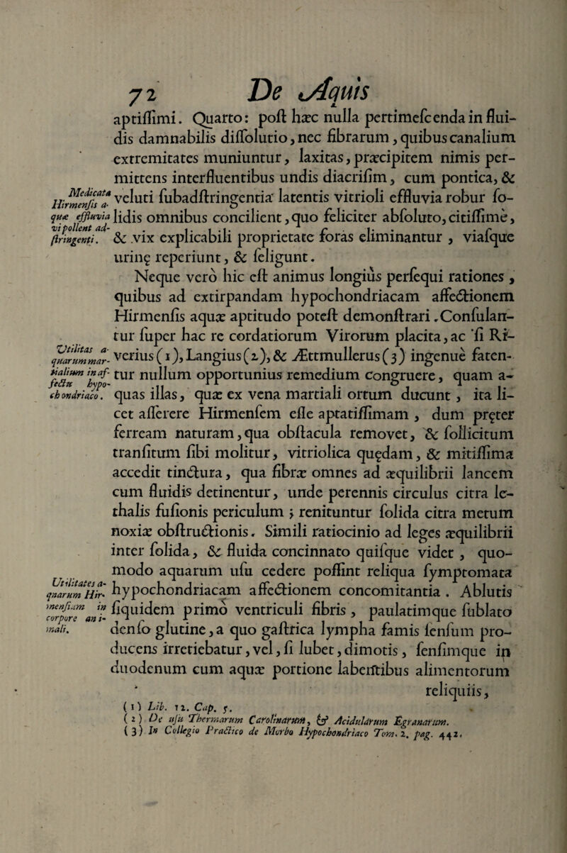 aptiflimi. Quarto: poft hxc nulla pertimefcendain flui¬ dis damnabilis diffolutio, nec fibrarum, quibus canalium extremitates muniuntur, laxitas, praecipitem nimis per¬ mittens interfluentibus undis diacrifim, cum pontica, & HWmenfi?* ve^uti fubadftringentia' latentis vitrioli effluvia robur fo- qf«e effluvia lidis omnibus concilient , quo feliciter abfoluto, citiflime, (iringenti. & vix explicabili proprietate roras eliminantur , viaique uring reperiunt, & leligunt. Neque vero hic eft animus longius perfequi rationes , quibus ad extirpandam hypochondriacam affectionem Hirmenfis aquae aptitudo poteft demonftrari ,Conlulan- tur fiiper hac re cordatiorum Virorum placita,ac 'fi Ri- ^artmmar-vzrius (i), Langius (2,), & Aittmullerus(3) ingenue faten- tur nullum opportunius remedium congruere, quam a- (h ondriaco, quas illas, quas ex vena martiali ortum ducunt , ita li¬ cet aflerere Hirmenfem efle aptati/fimam , dum pr^ter ferream naturam,qua obftacula removet, &c follicitum tranfitum fibi molitur, vitriolica quadam, & mitiffima accedit tinCtura, qua fibrae omnes ad aequilibrii lancem cum fluidis detinentur, unde perennis circulus citra le- thalis fufionis periculum > renituntur folida citra metum noxias obftruCtionis, Simili ratiocinio ad leges aequilibrii inter folida, 6c fluida concinnato quifque videt, quo¬ modo aquarum ufu cedere poflint reliqua fymptomata quarum Hir' hypochondriacam affeCtionem concomitantia . Ablutis TorporTant %llidem Primo ventriculi fibris , paulatimque fublato >naii. denlo glutine,a quo gaftrica lympha famis ienfum pro¬ ducens irretiebatur, vel, fi lubet, dimotis, fenfimque ip duodenum cum aquae portione laberftibus alimentorum ‘ reliquiis, ( I } Lib. 11. Cap. f, , ( 2) De ufu ‘Thermarum CaroltnarWnt, Aciduldrum Egranamm. (3) J» Collegio Eradico de Morbo Hypochondriaco Tom. 2. pag. 442,