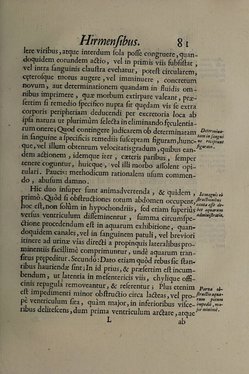 Iere vilibus, atque interdum lola polle congruere, quan¬ doquidem eorundem adio, vel in primis viis fubfillat, vel intra langmnis claullra evehatur, potefl circularem, cftcrolque motus augere ,vel imminuere , concretum novum , aut determinationem quandam in fluidis om ¬ nibus imprimere , qua; morbum extirpare valeant, pra:- iertim fi remedio fpecifico nupta fit quedam vis Ce extra corporis peripheriam deducendi per excretoria loca ab ipfa natura ut plurimum feleda in eliminando ffculentia- rum onere; Quod contingere judicarem ob determinatam DeUr™»a- in fanguine aipecificis remediis fuiceptam figuram,hunc--T4r que, vel illum obtentum velocitatisgradum, quibus ean^TO* dem aiftionem , idemque iter , exteris paribus , femper tenere coguntur, huicque •, vel illi morbo allblent opi- tulaiL Paucis: methodicum rationalem ufum commen¬ do , abufum damno. Hic duo infuper funt animadvertenda , &; quidem , tw, • L primo . Quod fi obftrudiiones totum abdomen occupent Jiruttionibus hoc eft,non folfim in hypochondriis, icd etiam fuperius^fLt verius ventriculum dilTeminentur , fumma CKcumCvc-a‘!mmiJirath' biione procedendum cft in aquarum exhibitione, quan¬ doquidem canales, vel in fanguinem patuli, vel breviori itinere ad urina; vias diredti a propinquis lateralibus pro¬ minentiis facillime comprimuntur, unde aquarum tran¬ si?115 prypeditur. Secundo: Dato etiam quod rebus fic lian¬ tibus haurienda; fint;In id prius, & pralertim eft incum¬ bendum, ut latentia in meientericis viis, chylique offi¬ cinis repagula removeantur, & reierentur ; Plus etenim Parva ol. e v impedimenti minor obllrudio circa ladcas, vel pro _Jlruftio aqua- pe ventriculum fita, qidm major, in inferioribus vifcc- ribus dehtclcensjdum prima ventriculum ardare,atque L ab l
