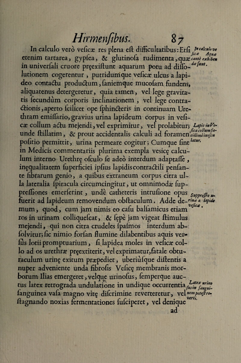 In calculo vero veficas res plena eft difficultatibus:Etfi etenim tartarea, gyplea, & glutinofa rudimenta , quas cauti exZbL in univerfali cruore pr^exiftunt aquarum potu ad diflo-^**' lutionem cogerentur , putridumque veficas ulcus a lapi¬ deo contadlu produdlum, faniemque mucofam fundens, aliquatenus detergeretur, quia tamen, vel lege gravitas tis fecundum corporis inclinationem , vel lege contra- dHonis,aperto fcilicet ope fphindberis in continuam Ure¬ thram emiflario, gravius urina lapideum corpus in vefi¬ cas collum adhi mejendi,vel exprimitur, vel prolabitur; Lapis inVe- unde ftillatim, dc prout accidentalis calculi ad foramen'cMmnnofc* politio permittit, urina permeare cogitur; Cumque fintlatur' in Medicis commentariis plurima exempla vesic§ calcu¬ lum interno Urethr^ olculo fe adeo interdum adaptafle , ingqualitatem fuperficiei ipfius lapidis contradlili penfan- te fibrarum genio, a quibus extraneum corpus citra ul¬ la lateralia fpiracula circumcingitur, ut omnimodas fup- preffiones emerferint, unde catheteris intrufione opus suppnjfio *. fuerit ad lapideum removendum obftaculum. Adde A.c-riflaa l¥ldt mum, quod, cum jam nimis eo cafu baliamicus etiam ros in urinam colliquefcat, & fepe jam vigeat ftimulus mejendi, qui non citra crudeles lpalmos interdum ab- lolviturjfic nimio forfan flumine dilabentibus aquis ver- fus lotii promptuarium, fi lapidea moles in veficas col¬ lo ad os urethras pr^extiterit, vel exprimatur,fatale obtu- raculum urin^ exitum praspediet, uberiufque diftentis a nuper adveniente unda fibrofis Vefiq; membranis mor¬ borum Ilias emergeret, velque urinofus, femperque auc¬ tus latex retrograda undulatione in undique occurrentia fanguinea vafa magno vit£ difcrimine reverteretur, vel»<™poujtrem ftagnando noxias fermentationes fufciperet, vel denique ad