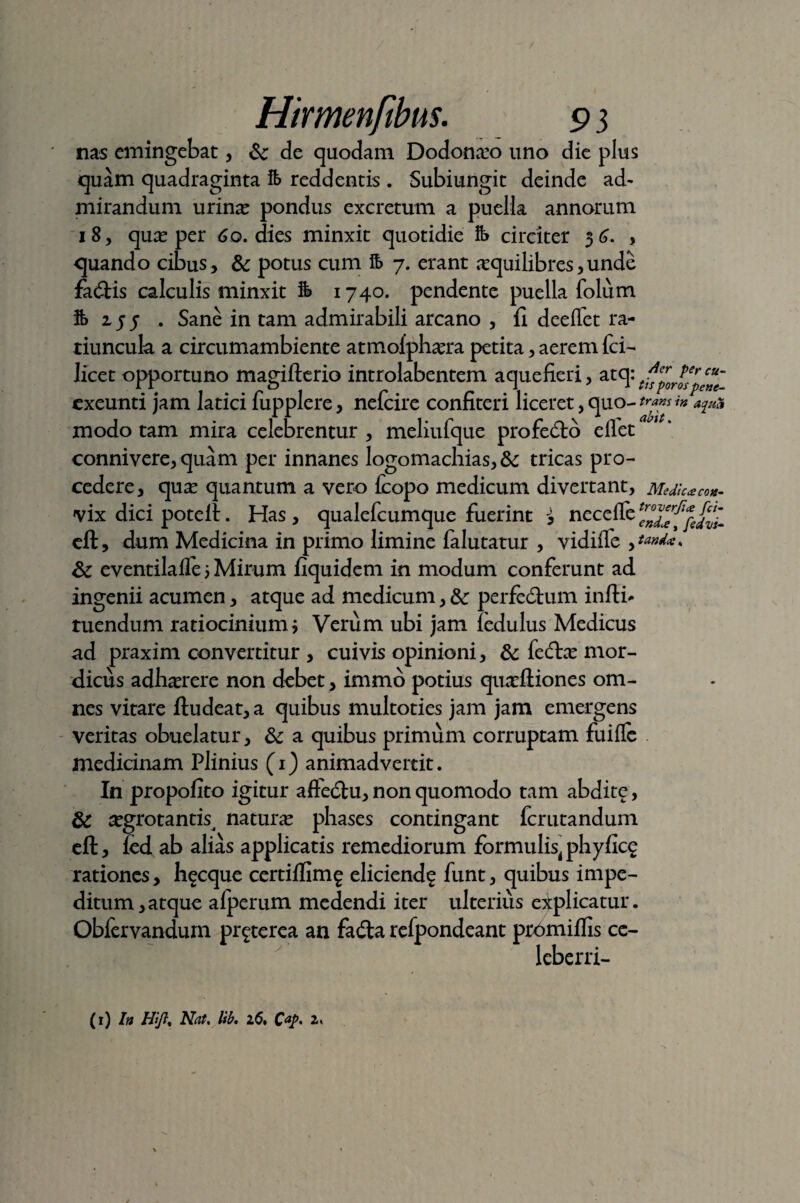 / Hirmenfibus. 9 3 nas emingebat, & de quodam Dodonaeo uno die plus quam quadraginta ife reddentis. Subiurigit deinde ad¬ mirandum urinae pondus excretum a puella annorum 18, quae per 60. dies minxit quotidie circiter 36. , quando cibus, & potus cum fo 7. erant aequilibres,unde faftis calculis minxit fe 1740. pendente puella folum $> zjf , Sane in tam admirabili arcano , fi deeffet ra¬ tiuncula a circumambiente atmoiphasra petita, aerem fci- licet opportuno magifterio introlabentem aquefieri, atqtfsCporl^~ exeunti jam latici fupplere, nefcire confiteri liceret,quo-tr™sin *z*& modo tam mira celebrentur , meliufque profedto effet connivere, quam per innanes logomachias, & tricas pro¬ cedere, quas quantum a vero fcopo medicum divertant, Medie*co*. vix dici potell. Has , qualefeumque fuerint i nc cfl, dum Medicina in primo limine falutatur , vidiffe & eventilafle 3 Mirum fiquidem in modum conferunt ad ingenii acumen, atque ad medicum, &: perfedtum infti* tuendum ratiocinium* Verum ubi jam fedulus Medicus ad praxim convertitur , cuivis opinioni, & fe<ftas mor¬ dicus adhasrere non debet , immo potius quxftiones om¬ nes vitare ftudeat, a quibus multoties jam jam emergens veritas obuelatur, & a quibus primum corruptam fuiffe medicinam Plinius (1) animadvertit. In propofito igitur affe<5tu, non quomodo tam abdite, & asgrotanttt naturas phases contingant ferutandum eft, fcd ab alias applicatis remediorum formulis, phyficg rationes, hecque certiffimg elicienda funt, quibus impe¬ ditum, atque afperum medendi iter ulterius explicatur. Obfervandum pr^terea an fa<£ta refpondeant prbmiflis ce- lebcrri-