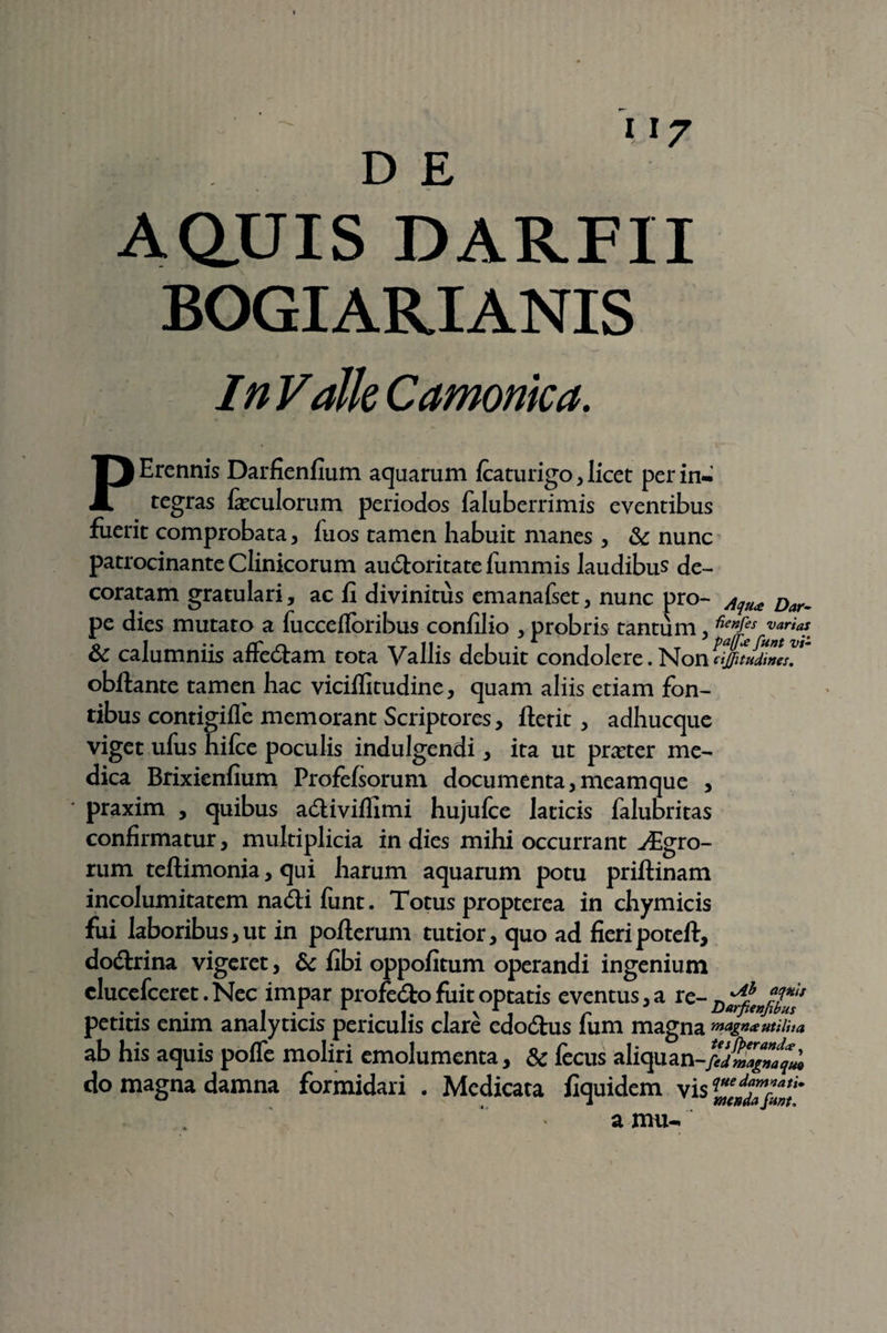 U7 AQUIS DARFII BOGIARIANIS In Valle Camomca. PErennis Darfienfium aquarum Icaturigo, licet per in¬ tegras feculorum periodos faluberrimis eventibus fuerit comprobata, luos tamen habuit manes , & nunc patrocinante Clinicorum au&oritatefummis laudibus de¬ coratam gratulari, ac fi divinitus emanafset, nunc pro- Aqu<e Dar_ pe dies mutato a fuccefloribus confilio , probris tantum , **”fes varia* & calumniis affedtam tota Vallis debuit condolere. Non cijfitudtnes.  obftante tamen hac viciflitudine, quam aliis etiam fon¬ tibus contigifie memorant Scriptores, ftetit , adhucque viget ufus hilce poculis indulgendi , ita ut praeter me¬ dica Brixienfium Profefsorum documenta,meamque , praxim , quibus adHviflimi hujufce laticis falubritas confirmatur, multiplicia in dies mihi occurrant Agro¬ rum teftimonia, qui harum aquarum potu priftinam incolumitatem na dii funt. Totus propterea in chymicis fui laboribus,ut in poflerum tutior, quo ad fieripoteft, dodtrina vigeret, & fibi oppofitum operandi ingenium clucefceret.Nec impar profe&o fuit optatis eventus, a re- petitis enim analyticis periculis clare edo&us fum magna 'magna ut ilii a ab his aquis pofle moliri emolumenta, & fecus aliquan-//j£^^ do magna damna formidari . Medicata fiquidem vis ZlndTfmt a mu-