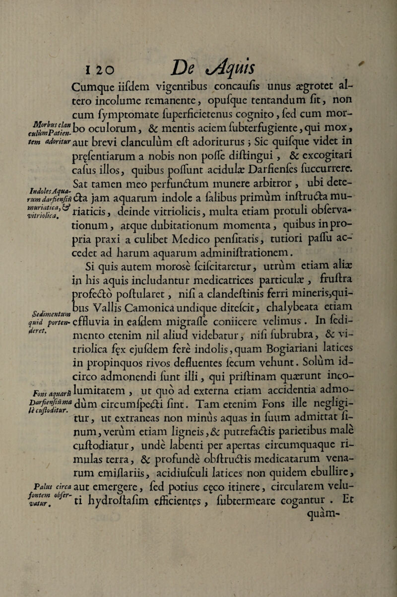 muriatica} & ‘vitriolica 120 De t/lquis Cumque iifdem vigentibus concaufis unus aegrotet al¬ tero incolume remanente, opufque tentandum fit, non cum fymptomate fuperficietenus cognito, led cum mor- c£pJ!Zho oculorum, & mentis acie mfubterfugiente, qui mox, tem adoritur aut brevi clanculum eft adoriturus ; Sic quifque videt in prefentiarum a nobis non pofle diftingui, & excogitari calus illos, quibus poliunt acidulx Darfienfes fuccurrere. Sat tamen meo perfundum munere arbitror , ubi dete- darfienjiii <Sa jam aquarum indole a lalibus primum inftru&a mu¬ riaticis , deinde vitriolicis, multa etiam protuli obferva- tionum, atque dubitationum momenta, quibus in pro¬ pria praxi a culibet Medico penfitatis, tutiori paflu ac¬ cedet ad harum aquarum adminiftrationem. Si quis autem morose fcifcitaretur, utrum etiam alix in his aquis includantur medicatrices particulx , fruftra profero poflularet, nifi a clandeftinis ferri mineris,qui- _ bus Vallis Camonica undique ditefcit, chalybeata etiam quid forte»- effluvia in ealdem migrafle coniiccre velimus. In ledi- mento etenim nil aliud videbatur, nifi lubrubra, & vi¬ triolica fgx ejufdem fere indolis,quam Bogiariani latices in propinquos rivos defluentes fecum vehunt. Solum id¬ circo admonendi funt illi, qui priftinam quxrunt inco- Fom aquarii lumitatem , ut quo ad externa etiam accidentia admo- dum circumlpe&i fint. Tam etenim Fons ille negligi- lecujlodttur. r . v . r , . r tur, ut extraneas non minus aquas m luum admittat li¬ num, verum etiam ligneis, &: putrefa&is parietibus male cuftodiatur, unde labenti per apertas circumquaque ri¬ mulas terra, 8c profunde obftrudfis medicatarum vena¬ rum emi/lariis, acidiulculi latices non quidem ebullire, Palus circa aut emergere, fed potius c^co itinere, circularem velu- ti hydroftafim efficientes, fubtermeare cogantur . Et ; quam- fontem obfer- vatur.