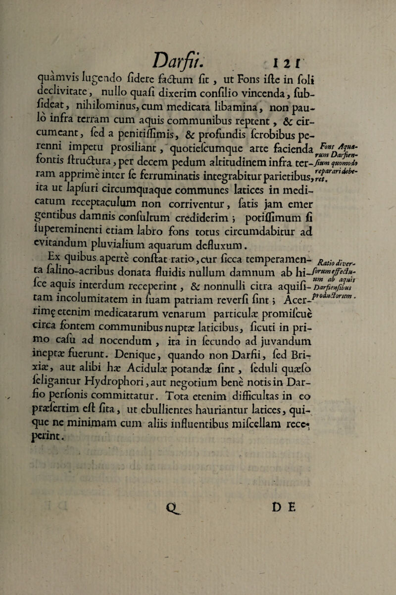 quamvis lugendo fidere fadlum fit , ut Fons ille in foli declivitate, nullo quafi dixerim confilio vincenda, fub- fideat, nihilominus, cum medicata libamina, non pau¬ lo infra terram cum aquis communibus reptent, & cir¬ cumeant, fed a penitilfimis, & profundis ferobibus pe¬ renni impetu prosiliant, quotielcumque arte facienda fontis ftrudlura, per decem pedum altitudinem infra ter-7^ quomodo ram apprime inter fe ferruminatis integrabitur parietibus, rfifitafiarl ita ut lapiuri circumquaque communes latices in medi¬ catum receptaculum non corriventur, fatis jam emer gentibus damnis confultum crediderim i potiffimum fi iupereminenti etiam labro fons totus circumdabitur ad evitandum pluvialium aquarum defluxum. Ex quibus aperte conllat ratio, ciir ficca temperamen- Rathdher- ta falino-acribus donata fluidis nullum damnum ab hi-^^^%* fce aquis interdum receperint, Sc nonnulli citra aquili- Darfienfibus tam incolumitatem in fuam patriam reverfi fint \ Accz^roditjI(/rirm* nm? etenim medicatarum venarum particulas promifeue circa fontem communibus nuptas laticibus, ficuti in pri¬ mo cafu ad nocendum , ita in fecundo ad juvandum ineptas fuerunt. Denique, quando non Darfii, led Bri- xias, aut alibi has Acidulas potandas fint, leduli quasfo leligantur Hydrophori, aut negotium bene notis in Dar- fio perfonis committatur. Tota etenim difficultas in eo prasiertim ell fita, ut ebullientes hauriantur latices, qui¬ que ne minimam cum aliis influentibus mifcellam recc«3 pcrinc. CL D E r