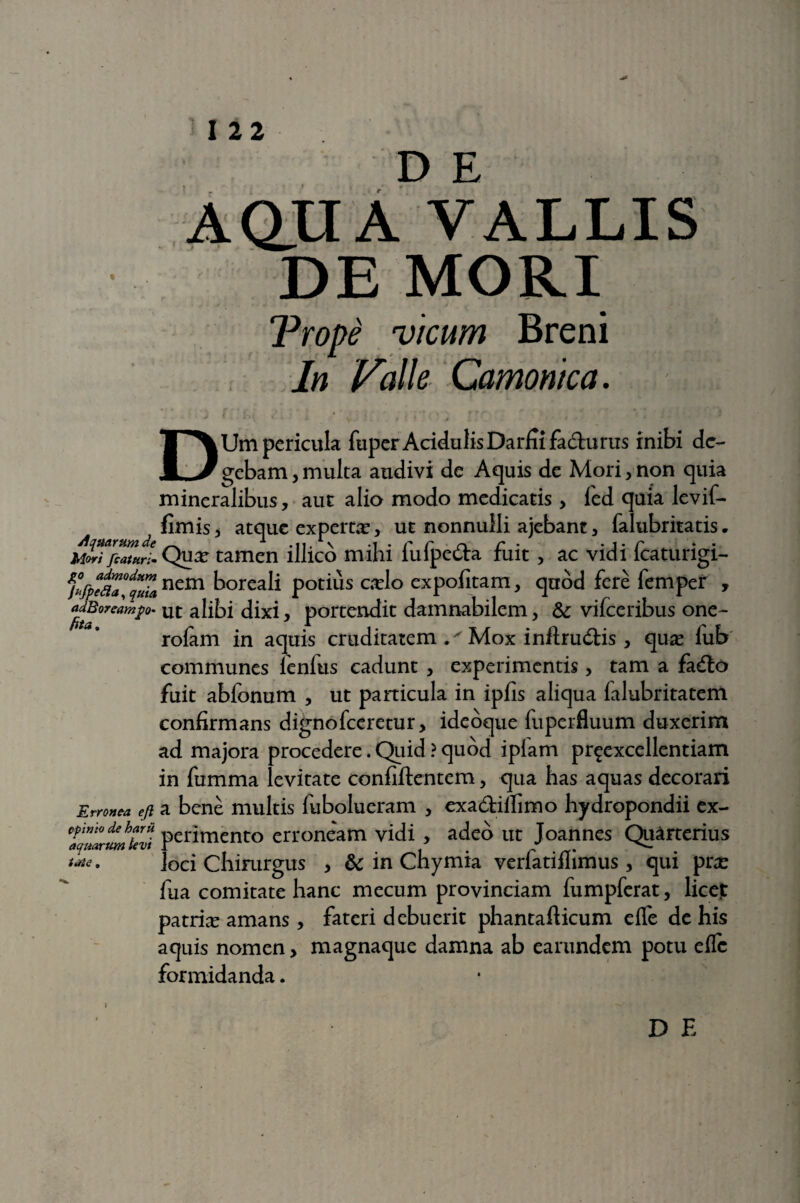 DE AQUA VALLIS DEMORI Trope vicum Breni In Valle Camonica. • * r * •. i * • ...... .. . ■ '♦ j * c i i V ' t ' \ : ' * ! . : ■ • ■ • 1* - •* J DUm pericula fuper Acidulis Darfiifa&u rus inibi de¬ gebam , multa audivi de Aquis de Mori, non quia mineralibus, aut alio modo medicatis, ied quia levif- fimis, atque experta?, ut nonnulli ajebant, falubritatis. mITjZTJLQux tamen illico mihi fufpe&a fuit , ac vidi fcaturigi- MP%a°fZncmho«ali Poti«s cxl° expofitam, quod fere femper , tidBoreampo. ut alibi dixi, portendit damnabilem, &; vifceribus one- rofam in aquis cruditatem .xMox inftrudlis , qua? lub communes lenfus cadunt , experimentis, tam a fadto fuit abfonum , ut particula in ipfis aliqua ialubritatem confirmans dignofeeretur, ideoque fuperfluum duxerim ad majora procedere. Quid ? quod iplam pr^excellentiam in fumma levitate confiftentem, qua has aquas decorari Erronea efi a bene multis fubolueram , exa&itfimo hydropondii ex- ^mrumkvi perimento erroneam vidi , adeo ut Joannes Quarterius loci Chirurgus , & in Chymia verfatiilimus, qui pra? fua comitate hanc mecum provinciam fumpferat, licet patrhe amans, fateri debuerit phantaflicum effe de his aquis nomen, magnaque damna ab earundem potu efle formidanda. D E ttiie.