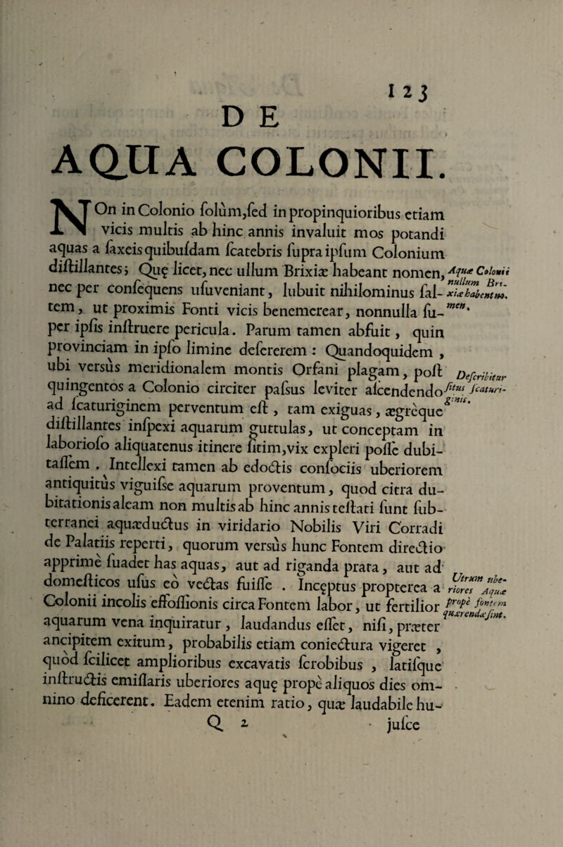 D E AQ.UA COLONII NOn inColonio folum,fed in propinquioribus etiam vicis multis ab hinc annis invaluit mos potandi aquas a faxeis quibufdam fcatebris fupraipfum Colonium diftillantes j Qu£ licet, nec ullum Brixix habeant nomen, Aiua Colona nec per confequens ufuveniant, lubuit nihilominus fal- tem, ut proximis Fonti vicis benemerear, nonnulla fu per ipfis inllruere pericula. Parum tamen abfuit, quin provinciam in ipfo limine defererem ; Quandoquidem , ubi versus meridionalem montis Orfani plagam, poli Defcribitnr quingentos a Colonio circiter pafsus leviter alcendendo^ ad lcaturiginem perventum ell, tam exiguas, iegreque^™* dillillantes inlpexi aquarum guttulas, ut conceptam in laboriofo aliquatenus itinere fitim,vix expleri polle dubi- taflem . ^Intellexi tamen ab edodis confodis uberiorem antiquitus viguifse aquarum proventum, quod citra du- bitationisaleam non multisab hinc annis tellati liint lub- terranei aquxdudus in viridario Nobilis Viri Corradi de Palatiis reperti, quorum versus hunc Fontem diredio apprime luadet has aquas, aut ad riganda prara, aut ad domeliicos ufus eo vedas fuille . Inceptus propterea a Colonii incolis effolhonis circa Fontem labor, ut fertilior aquarum vena inquiratur , laudandus ellet, nifi, praeter ancipitem exitum, probabilis etiam coniedura vigeret , quod Icilicet amplioribus excavatis Icrobibus , latilque inllrudis emiflaris uberiores aqu$ prope aliquos dies om- • nino deficerem. Eadem etenim ratio, qiue laudabile hu- Q. 2 • jufce