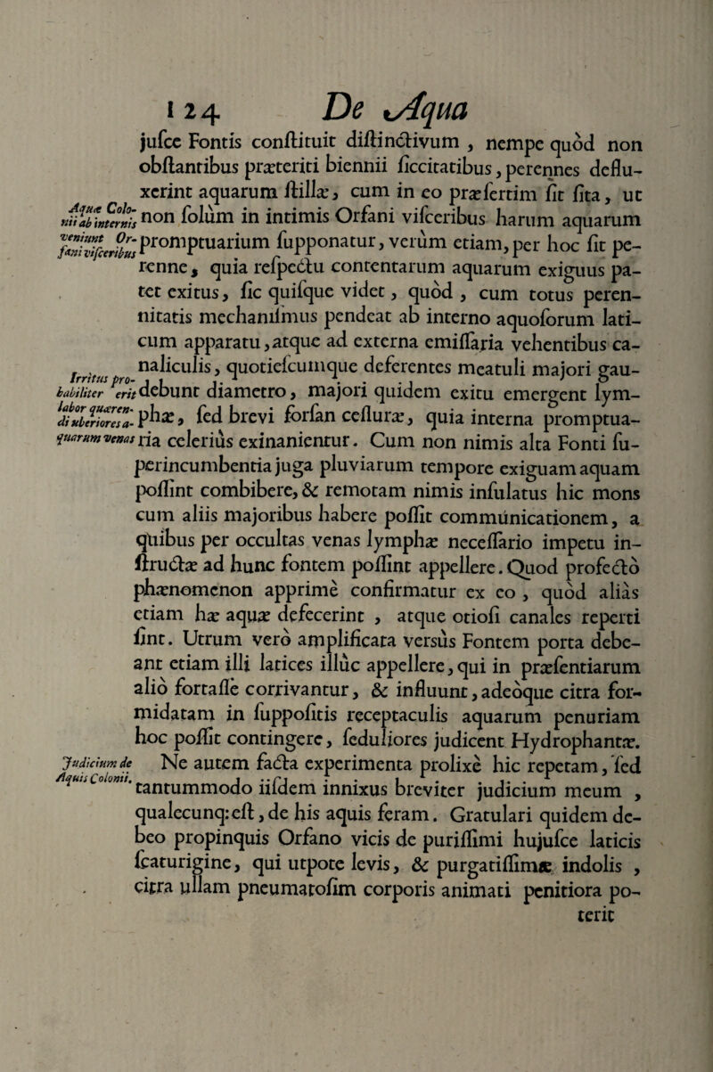 jufce Fontis conftituit diftincHvum , nempe quod non obftantibus prasteriti biennii ficcitatibus, perennes deflu¬ xerint aquarum ftillas* cum in eo prasfertim fit fita, ut r^yJctisnon folum in intimis Orfani vifceribus harum aquarum IZhlfiSm ProniPtuarium fupponatur, verum etiam, per hoc fit pe- renne, quia refpedlu contentarum aquarum exiguus pa¬ tet exitus, fic quifque videt, quod , cum totus peren¬ nitatis mechaniimus pendeat ab interno aquoforum lati¬ cum appara tu, atque ad externa emiflaria vehentibus ca- r , naliculis, quotiefcumque deferentes meatuli maiori eau- Jrrttus pro- t i ,. 1 \ . . , . > p habiliter erit debunt diametro, majori quidem exitu emergent lym- diZ?nore7a- » fed brevi forfan ceflura:, quia interna promptua- ymmvenas tiz celerius exinanientur. Cum non nimis alta Fonti fu- Judicium de /Iquis Co Ionii. perineumbentia juga pluviarum tempore exiguam aquam poflint combibere, & remotam nimis infulatus hic mons cum aliis majoribus habere poflit communicationem, a qdibus per occultas venas lymphas neceflario impetu in- ftru&as ad hunc fontem poflint appellere. Quod profedlo phasnemenon apprime confirmatur ex eo , quod alias etiam has aquas defecerint , atque otiofi canales reperti fint. Utrum vero amplificara versus Fontem porta debe¬ ant etiam illi latices illuc appellere, qui in prasfentiarum alio fortafle corrivantur, & influunt,adeoque citra for¬ midatam in luppofitis receptaculis aquarum penuriam hoc poflit contingere, feduliores judicent Hydrophantas. Ne autem fa&a experimenta prolixe hic repetam,Ted tantummodo iiiclem innixus breviter judicium meum , qualecunq:eft, de his aquis feram. Gratulari quidem de¬ beo propinquis Orfano vicis de puriflimi hujufce laticis fcaturigine, qui utpote levis, & purgatifliirue indolis , citra ullam pneumatofim corporis animati penitiora po¬ terit