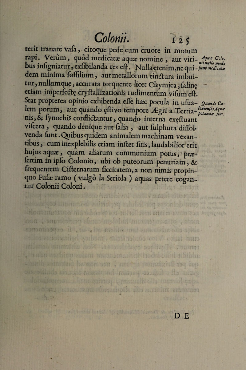 Colontt. 12 $ terit tranare vafa, citoque pede cum cruore in motum rapi. Verum, quod medicatae aquas nomine , aut viri-nf?“*lloCo!o- bus infigniatur, cxfibilanda res eft. Nulla etenim.ne qui-/«^Xlt dem minima foflilium, aut metallorum tinftura imbui¬ tur , nullumque, accurata torquente licet Chymica, faling etiam imperfe<% cryftallizationis rudimentum vifum eft. Stat propterea opinio exhibenda efle hasc pocula in ufua- Quando c- lem potum, aut quando ^ftivo tempore v£gri a Tertia- nis,& fynochis confligantur, quando interna ex^ftuant vifcera , quando denique aut falia , aut fulphura diflbt venda funt. Quibus quidem animalem machinam vexan¬ tibus, cum inexplebilis etiam inftet fitis, laudabilior erit hujus aquas, quam aliarum communium potus, pras- lertim in ipfo Colonio, ubi ob puteorum penuriam, & frequentem Ciftemarum ficcitatem,a non nimis propin¬ quo Fufas ramo ( vulgo la Seriola ) aquas petere cogan- air Colonii Coloni e