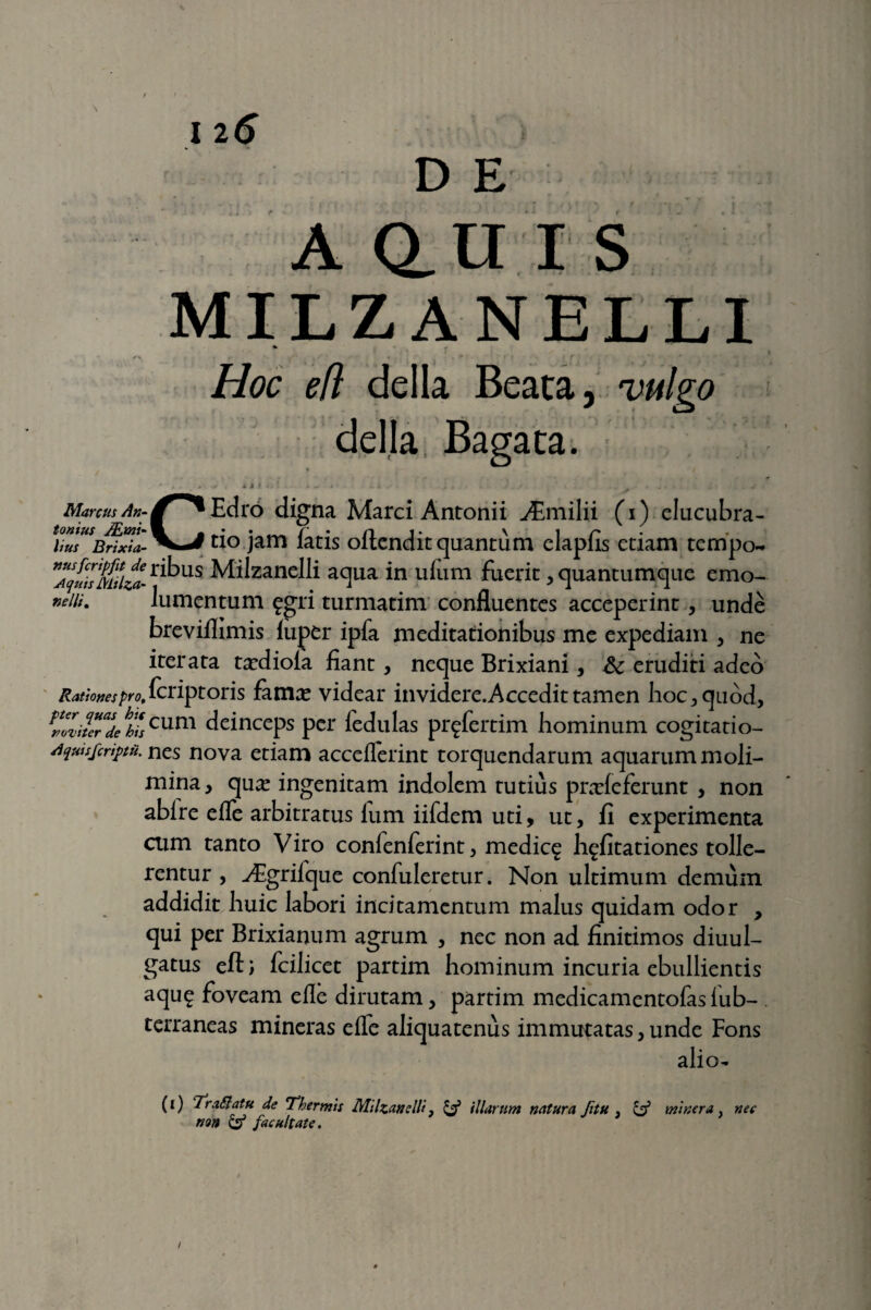 N I 20 D E A Q. U I S MILZANELLI /' •- ' f’ . • . i -1* Hoc efl della Beata, vulgo della Bagata. •e , * i > ^ i ii t »',1 ■ i * »' ■ ..i + ■ * .* s ' * ‘ ' - « Marcus An- ^^Edro digna Marci Antonii ^Emilii (i) elucubra- UusUBnJ/a-^^^° jam fatis oftendit quantum elapfis etiam tempo~ 7^1&a-ribus Milzanelli aqua in uium fuerit, quantumque emo- nein. lumentum £gri turmatim confluentes acceperint, unde breviflimis luper ipfa meditationibus me expediam , ne iterata txdioia fiant, neque Brixiani, Sc eruditi adeo Rationes pro, fcriptoris fama? videar invidere.Accedit tamen hoc, quod, fnZiuVde hhlcum deinceps per iedulas pr^fertim hominum cogitatio- Aquisjcriptu. nes nova etiam acceflerint torquendarum aquarum moli¬ mina , qua? ingenitam indolem tutius prxfe ferunt , non abire elfe arbitratus lum iifdem uti, ut, fi experimenta cum tanto Viro confenferint, medic^ h^fitationes tolle¬ rentur , yEgrifque confuleretur. Non ultimum demum addidit huic labori incitamentum malus quidam odor , qui per Brixianum agrum , nec non ad finitimos diuul- gatus efl) fcilicet partim hominum incuria ebullientis aqu£ foveam elle dirutam, partim medicamentofas lub- terraneas mineras elle aliquatenus immutatas, unde Fons alio- (i) Tr affatu de Thermis Milzanelli} & illarum natura Jitu . & miner a . nec non & facultate. /