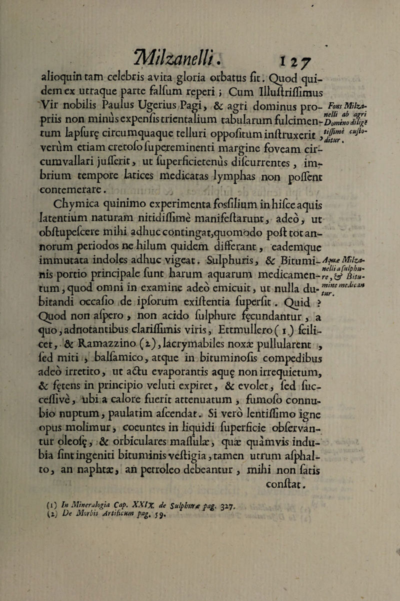 alioquin tam celebris avita gloria orbatus fit. Quod qui¬ dem ex utraque parte falfum reperi i Cum Illuftriflimus Vir nobilis Paulus Ugerius Pagi, & agri dominus pro- FomMilz*- priis non minus expenfis trientalium tabularum fulcimen- tum Iapfure circumquaque telluri oppofitum infiruxerit Jtf1™ c^io' \ . r r • . * . r dttttr. verum etiam cretoio lupejremmenti margine foveam cir¬ cumvallari juflerit, ut luperficietenus dilcurrentes, im¬ brium tempore latices medicatas lymphas non polfent contemerare. -V . Chymica quinimo experimenta fosfilium in hifce aquis latentium naturam nitidiflime manifeftarunt, adeo, ut obftupefcere mihi adhuc contingat,quomodo poft tot an¬ norum periodos ne hilum quidem differant, eademque immutata indoles adhuc vigeat. Sulphuris, 8c Bitumi-^*^**- rus portio principale lunt harum aquarum medicamen-^,& htu* tum,quod omni in examine adeo emicuit, ut nulla du- bitandi occafio de ipforum exiftcntia fuperfit. Quid > Quod non alpero , non acido fulphure fecundantur , a quo,adnotantibus clarilfimis viris, Ettmullero( 1.) fcili- cet, & Ramazzino (1), lacrymabiles nox;e pullularent , led miti , balfamico, atque in bituminofis compedibus adeo irretito, ut adhi evaporantis aqu£ non irrequietum, &: fgtens in principio veluti expiret, & evolet, fed fuc- celfive, tibi a calore fuerit attenuatum , fumofo connu- bio nuptum, paulatim afcendat. Si vero lentiflimo igne opus molimur, coeuntes in liquidi fuperficie obfervan- tur oleole, & orbiculares maflube, quic quamvis indu¬ bia fint ingeniti bituminis vefiigia, tamen utrum afphal- to, an naphtse, an perroleo debeantur , mihi non fatis confiat. (1) In Mi ner alogia Cap. XXIX de Sulphuree pag. 327, (2) De Morbis Artificum pag, 59.
