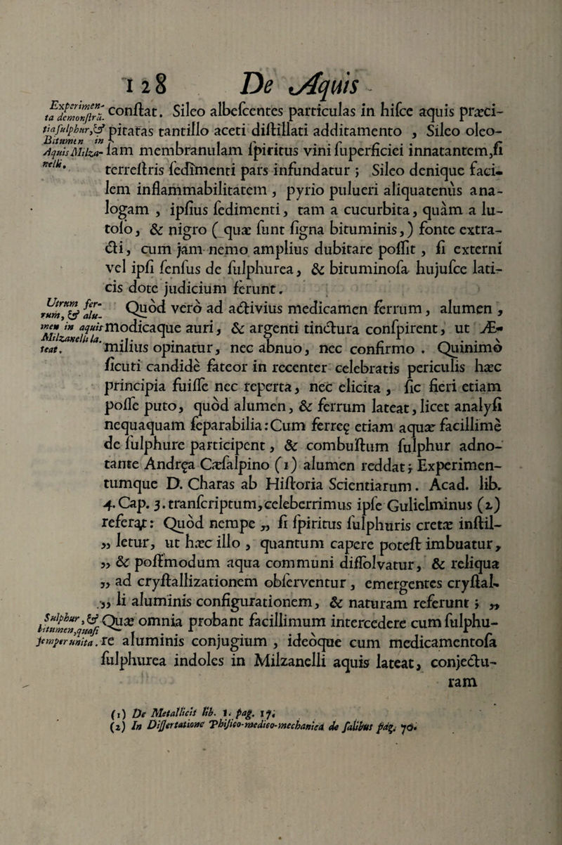 ta^fcmZjhi conftat. Sileo albefcentcs particulas in hifce aquis pnrci- tinfuiphur,^ pitafas tantillo aceti diftillati additamento , Sileo oleo- AquisMiizar iam membranulam lpintus vim lupernciei innatantem,fi ',tiko terrefiris fedfmenti pars infundatur j Sileo denique faci» lem inflammabilitatem , pyrio pulueri aliquatenus ana¬ logam , ipfius fedimenti, tam a cucurbita, quam a lu- tolo, & nigro ( quae funt figna bituminis,) fonte extra- di, cum jam nemo amplius dubitare poffit, fi externi vel ipfi fenfus de fulphurea, & bituminofa hujufce lati¬ cis dote judicium ferunt, Quod vero ad adivius medicamen ferrum, alumen , 1 _ ■ • A Utrum fer¬ rum, & alu- meui^«/vmodicaque auri, & argenti tindura confpirent, ut J&* Mtlzaxelhla. . V - r \ milius opinatur, nec abnuo, nec confirmo . Quimmo » • ^ ^ V Z' m 4 • «1*1 Seat. ficuti candide fateor in recenter celebratis periculis ha^c principia fuifle nec reperta, nec elicita , fic fieri etiam pofle puto, quod alumen, & ferrum lateat,licet analyfi nequaquam feparabiliarCum ferre? etiam aquae facillime de fulphure participent, & combuftum fulphur adno- tante Andr?a C^cfalpino (i) alumen reddaty Experimen¬ tumque D. Charas ab Hifloria Scientiarum. Acad. lib. 4-Cap. 3.tranfcriptum,cekberrimus ipfe Gulielminus (z) referat; Quod nempe „ fi fpiritus fulphuris cretx inftil- letur, uthxcillo, quantum capere poteft imbuatur, & poftmodum aqua communi diflolvatur, & reliqua ad cryftallizationem obferventur, emergentes cryflal- Ii aluminis configurationem, & naturam referunt > y> ilumeTqwft omnia probant facillimum intercedere cum fulphu- jtmptrmha.it aluminis conjugium , idebque cum medicamentofa fulphurea indoles in Milzanelli aquis lateat, conjedu- ram 33 33 33 .33 (1) De Metallicii tib. t. pag. \yt (2) In Diflertatione Tbijico-medtco-mechanied de falibui fdfy yo*