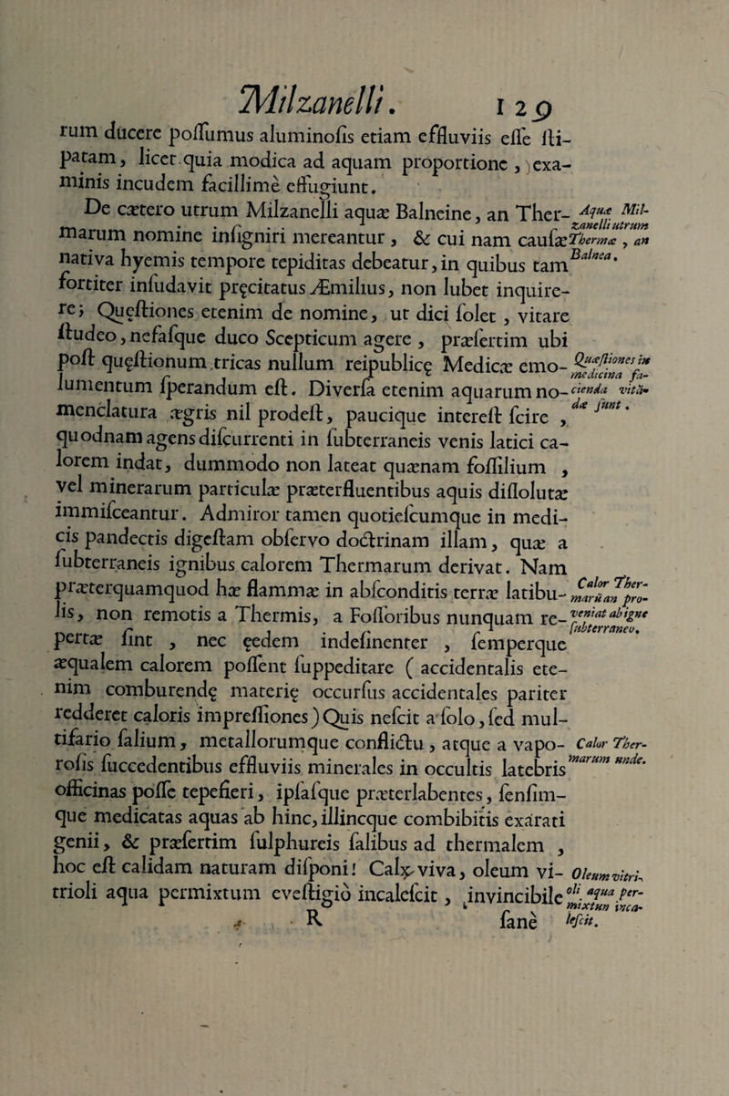 rum ducere poflumus aluminofis etiam effluviis effe iti- patam, licet.quia modica ad aquam proportione ^exa¬ minis incudem facillime effugiunt. De cetero utrum Milzanelli aquas Balneine, an Ther- M* m~ 1 „ Zane Ili utrum marum nomine lnligniri mereantur , &c cui nam caufe^ ermee , art nativa hyemis tempore tepiditas debeatur,in quibus tamB^‘ fortiter infudayit pr^citatus yEmihus, non lubet inquire- re> Queftiones etenim de nomine, ut diq folet , vitare iiudeo, nefafque duco Sccpticum agere , prasfertim ubi poft qugftionum tricas nullum reipublice Medicar emo- lumentum lperandum ell. Divena etenim aquarum no- cten^a menclatura , agris nil prodeft, paucique intereft fcire yd*f***' quodnam agens difeurrenti in fubterraneis venis latici ca¬ lorem indat, dummodo non lateat quinam foflilium , vel minerarum particulas praeterfluentibus aquis diflolutas immifeeantur. Admiror tamen quotiefeumque in medi¬ cis pandectis digeftam obfervo dodlrinam illam, quae a lubterraneis ignibus calorem Thermarum derivat. Nam praeterquamquod hae flammae in abfeonditis terra? latibu- Jis, non remotis a Thermis, a Foflbribus nunquam r pert^ iint , nec ^edem indehnenter , femperque aqualem calorem poflent luppeditare ( accidentalis ete¬ nim comburenda materie occurfus accidentales pariter redderet caloris imprefliones)Quis nefeit a folo,fed mul¬ tifario falium , metallorumque conflidu , atque a vapo- Calor Ther- lohs fuccedentibus effluviis minerales in occultis latebr officinas pofle tepefieri, ipfafque prasterlabentes, fenfim- que medicatas aquas ab hinc, illincque combibitis exarati genii > & prasfertim fulphureis falibus ad thermalem , hoc eft calidam naturam difponi I Cabpviva, oleum vi- Oleumm, trioli aqua permixtum eveftigio incalefcit, ^invincibile 0J!;*l“a per' ■* R fane