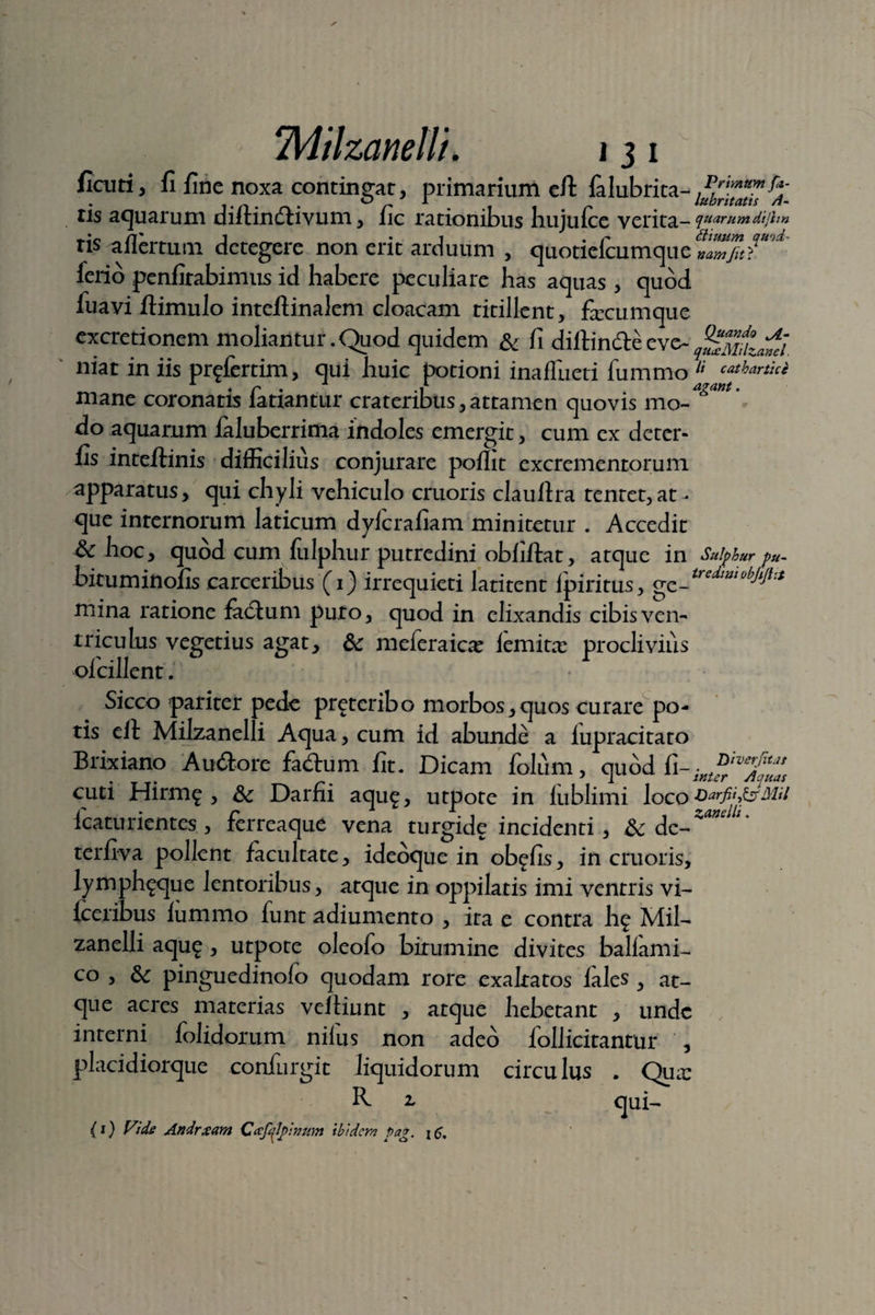 fiaiti, 11 Une noxa contingar, primarium eft lalubrita-1^™*™% tis aquarum diftindtivum, lic rationibus hujufce verita- quarum dijlm ris aflertum detegere non erit arduum , quotiefcumque leno penllrabimus id habere peculiare has aquas , quod ffiavi ftimulo inteftinalem cloacam titillent, ficumque excretionem moliantur.Quod quidem & fi diftindteeve~ niat in iis pr^fertim, qui huic potioni inaffueti lummo li cathartice mane coronatis fariantur crateribus,attamen quovis mo-6^' do aquarum laluberrima indoles emergit, cum ex deter- fis inteftinis difficilius conjurare poflit excrementorum apparatus, qui chyli vehiculo cruoris clauftra tentet,at¬ que internorum laticum dylcrafiam minitetur . Accedit & hoc, quod cum lulphur putredini obfiftat, atque in Sulphur p». bituminofis carceribus (1) irrequieti latitent ipiritus, ge_tredia,obJlJitt mina ratione fatftum puro, quod in elixandis cibisven- triculus vegetius agat, &; meferaicce lemitx proclivius olcillent. Sicco pariter pede preteribo morbos,quos curare po¬ tis eft Milzanelli Aqua, cum id abunde a iupracitato Brixiano Auftore fa<ftum fit. Dicam folum, quod fi-iKi^vs^s cuti Hirm^ , & Darfii aqu£, utpote in lublimi loco Darfii^MU fcaturientes , ferreaque vena turgide incidenti , & de- ***' *' terfiva pollent facultate, ideoque in ob^fis, in cruoris, lymph^que lentoribus, atque in oppilatis imi ventris vi- lceribus lummo funt adiumento , ira e contra hf Mil¬ zanelli aqu£ , utpote oleofo birumine divites balfami- co , 6c pinguedinofo quodam rore exaltatos fales , at¬ que acres materias veftiunt , atque hebetant , unde interni folidorum nilus non adeo lollicitantur , placidiorque confurgit liquidorum circulus . Qua: R- i qui- {1) Vide Andrxam Cafqlpvum ibidem Pag. j c.