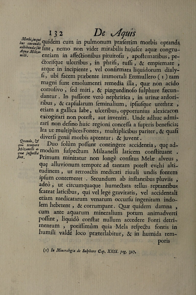 b^orbcurandisQIsidem cum in pulmonum prarfertim morbis optanda nemo non vi(^et mirabilis hujufce aquas congru- »ciu. entiam in affe&ionibus pituitofis , apofteinatibus, pe- tftorifque ulceribus, in phtifi, tuffi , & cmpiemate , atque in incipiente , vel confirmata liquidorum dialy- fi, ubi facem praebente immortali Ettmullero ( i ) tam magni funt emolumenti remedia illa, quas non acido corrofivo , fed miti, & pinguedinofo fulphure fecun¬ dantur . In paflione vero nephritica , in urine ardori- ribus , Sc capiularum feminalium, ipfiufque urethre , etiam a gallica labe, ulceribus, opportunius alexicacon excogitari non poteft, aut inveniri. Unde adhuc admi¬ rari non defino huic regioni concefla a luperis beneficia; Ita ut multiplicesFontes, multiplicibus pariter, & quali „ , diverfi genii morbis aptentur; & juvent. Quando, & -p. r i \ /T*^ qu<* tempore u\xo lolum poliunt contingere accidentia, que ad- Pu^Jufpeaj m°dum fulpe&um Milzanelli laticem conftituant . Jw. Primum minitatur non longe confitus Mele alveus , qug alluvionum tempore ad tantam poteft evehi alti¬ tudinem , ut retroagis medicati riuuli undis fontem ipfum contemeret . Secundum ab inflantibus pluviis , adeo, ut circumquaque humecftata tellus reptantibus fcateat laticibus, qui vel lege gravitatis, vel accidentali etiam medicatarum venarum occurfu ingenitam indo¬ lem hebetent , & corrumpant. Quas quidem damna , cum ante aquarum mineralium potum animadverti poflint, liquido conflat nullum accedere Fonti detri¬ mentum , potiflimum quia Mela relpedlu fontis in humili valde loco prasterlabitur, & in humida tem¬ poris (r) In Miner alogi a de Sulphure Cap% XXlX. pag, 3*7,