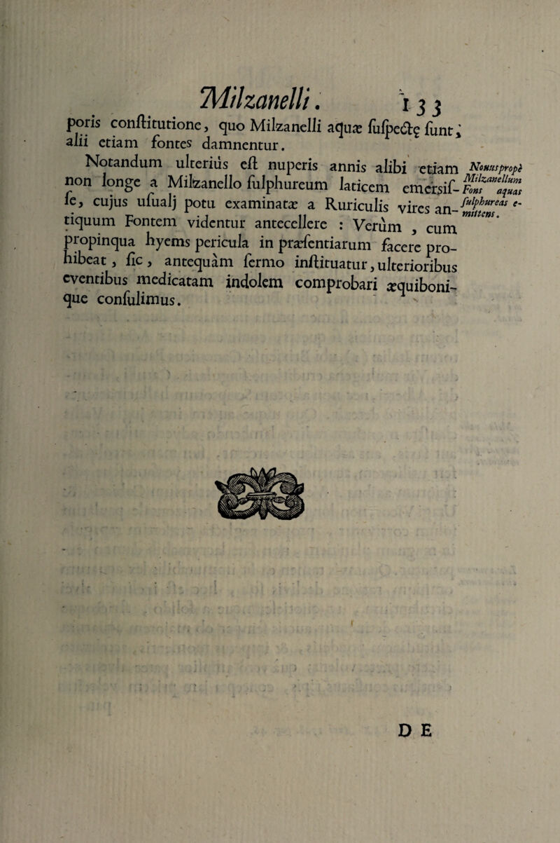 poris confli tu tione, quo Milzanelli adua? fufpe&e funt * alii etiam fontes damnentur. Notandum ulterius efl nuperis annis alibi etiam Nonuspropi non longe a Milizanello fulphureum laticem emersif- FolT^Z icy cujus ufualj potu examinata? a Ruriculis vires an-^//?Ww*- tiquum Fontem videntur antecellere : Verum , cum mtUm' propinqua hyems pericula in prarfentiarum facere pro¬ hibeat > fle, antequam fermo inftituatur, ulterioribus eventibus medicatam indolem comprobari ^quiboni- que confidimus. ' 1 ' D E