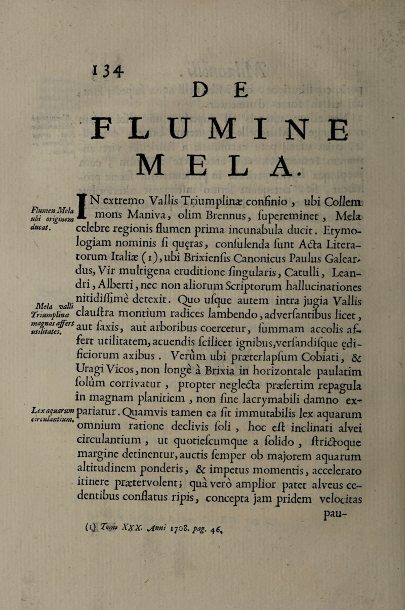 \ FLUMINE MELA. -..i i IN extremo Vallis Triumplinae confinio , ubi Collem .mons Maniva, olim Brennus, fupereminet, Mela ducat. celebre regionis flumen prima incunabula ducit. Etymo¬ logiam nominis fi quotas, confulenda funt A dia Litera- torum Italiae (i),ubi Brixienfis Canonicus Paulus Galeaiv dus, V ir multigena eruditione fingularis, Catulli, Lean¬ dri , Alberti, nec non aliorum Scriptorum hallucinationes Mela, valli H^lffime detexit. Quo ufque autem intra jugia Vallis TriumpUnce clauftra montium radices lambendo,adverfantibus licet, 'TStZef,ert aut laxis, aut arboribus coercetur, fummam accolis af¬ fert utilitatem, acuendis fcilicct ignibus,verfandifque cdi- ficiorum axibus . Verum ubi prxterlapfum Cobiati, 3c Uragi Vicos,non longe a Brixia in horizontale paulatim folum corrivatur , propter negledta praefertim repagula in magnam planitiem , non fine lacrymabili damno ex- Lex aquarum patiatur. Quamvis tamen ea fit immutabilis lex aquarum anuum. omnium rarione declivis foli , hoc efl: inclinati alvei circulantium , ut quotiefcumque a folido , flridloque margine detinentur, auctis femper ob majorem aquarum altitudinem ponderis, 8c impetus momentis, accelerato itinere praetervolent 5 qua vero amplior patet alveus ce¬ dentibus conflatus ripis, concepta jam pridem velocitas pau- (1) Tomo XXX. *Anni iyo8. pag.